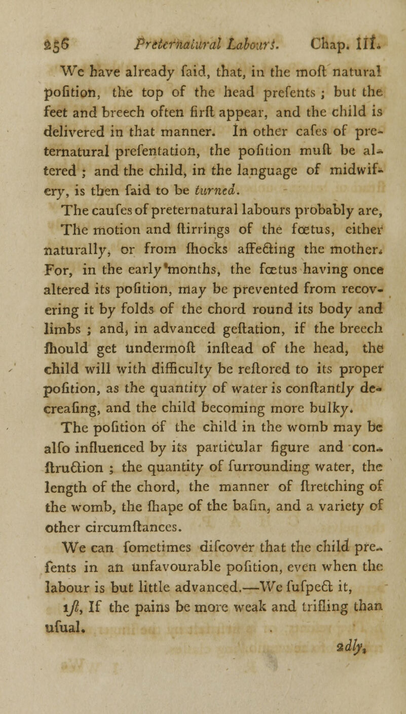 We have already faid, that, in the moft natural pofition, the top of the head prefents ; but the feet and breech often firft appear, and the child is delivered in that manner. In other cafes of pre- ternatural presentation, the pofition mud be al- tered ; and the child, in the language of midwif- ery, is tben faid to be turned. The caufes of preternatural labours probably are, The motion and (linings of the foetus, cither naturally, or from fhocks affecting the mother* For, in the early'months, the fcetus having once altered its pofition, may be prevented from recov- ering it by folds of the chord round its body and limbs ; and, in advanced geflation, if the breech Ihould get andermoft inftead of the head, the child will with difficulty be reflored to its proper pofition, as the quantity of water is conftantly de- creafing, and the child becoming more bulky. The pofition of the child in the womb may be alfo influenced by its particular figure and con- ftru&ion ; the quantity of furrounding water, the length of the chord, the manner of flretching of the womb, the fhape of the bafm, and a variety of other circumftances. We can fometimes difcover that the child pre- fents in an unfavourable pofition, even when the labour is but little advanced.—Wc fufpect it, lji, If the pains be more weak and trifling than ufual.