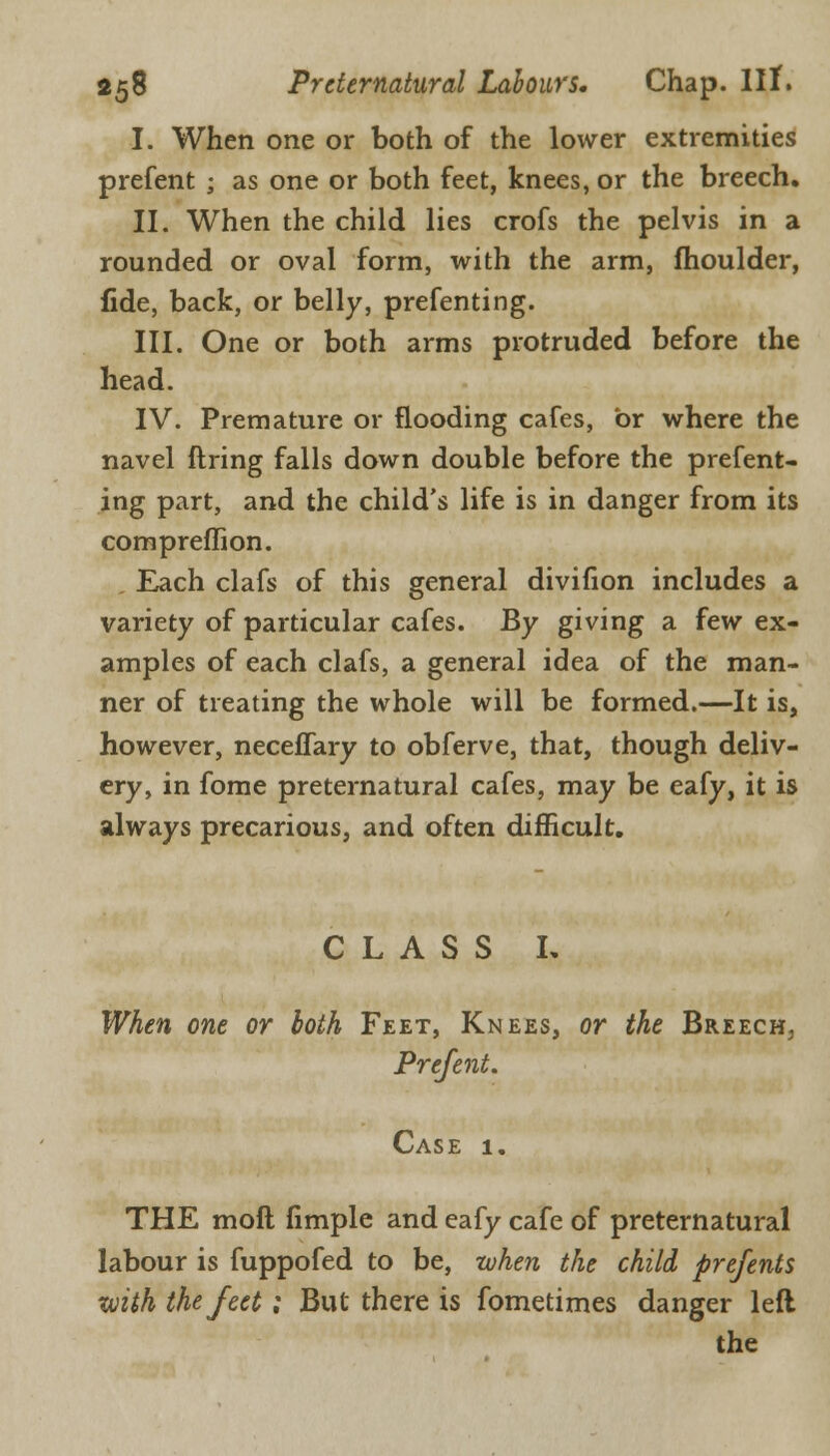 I. When one or both of the lower extremities prefent ; as one or both feet, knees, or the breech. II. When the child lies crofs the pelvis in a rounded or oval form, with the arm, moulder, fide, back, or belly, prefenting. III. One or both arms protruded before the head. IV. Premature or flooding cafes, or where the navel firing falls down double before the prefent- ing part, and the child's life is in danger from its compreflion. Each clafs of this general divifion includes a variety of particular cafes. By giving a few ex- amples of each clafs, a general idea of the man- ner of treating the whole will be formed.—It is, however, neceffary to obferve, that, though deliv- ery, in fome preternatural cafes, may be eafy, it is always precarious, and often difficult. CLASS L When one or both Feet, Knees, or the Breech, Prefent. Case 1. THE moil fimple and eafy cafe of preternatural labour is fuppofed to be, when the child prefents with the feet; But there is fometimes danger left the