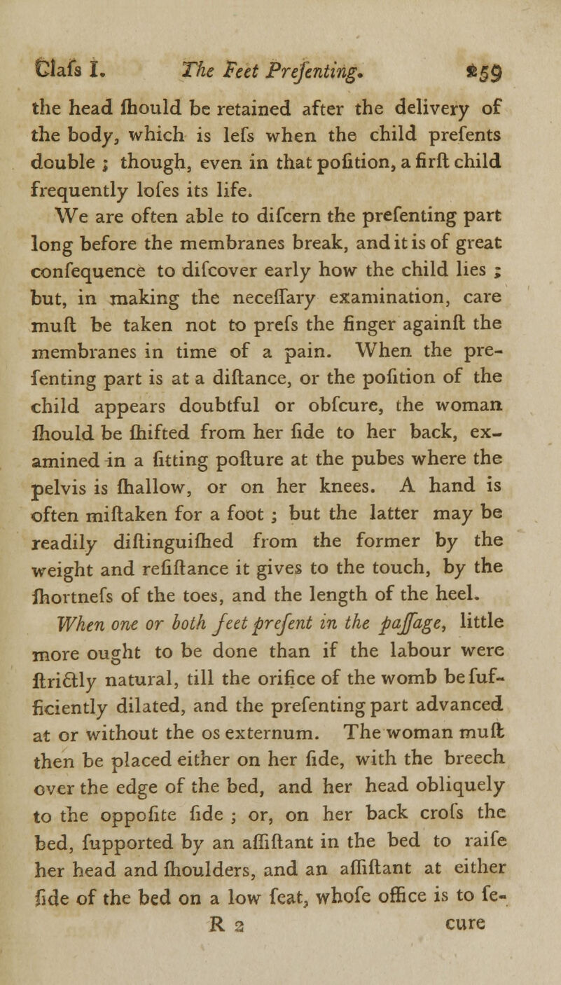 the head fhould be retained after the delivery of the body, which is lefs when the child prefents double ; though, even in that poiition, a firft child frequently lofes its life. We are often able to difcern the prefenting part long before the membranes break, and it is of great confequence to difcover early how the child lies ; but, in making the neceffary examination, care muft be taken not to prefs the finger againft the membranes in time of a pain. When the pre- fenting part is at a diftance, or the pofition of the child appears doubtful or obfcure, the woman mould be fhifted from her fide to her back, ex- amined in a fitting pofture at the pubes where the pelvis is mallow, or on her knees. A hand is often miftaken for a foot ; but the latter may be readily diftinguifhed from the former by the weight and refiftance it gives to the touch, by the ihortnefs of the toes, and the length of the heel. When one or both feet prefent in the pajfage, little more ought to be done than if the labour were ftri&ly natural, till the orifice of the womb befuf- ficiently dilated, and the prefenting part advanced at or without the os externum. The woman muft then be placed either on her fide, with the breech over the edge of the bed, and her head obliquely to the oppofite fide ; or, on her back crofs the bed, fupported by an affiftant in the bed to raife her head and ftioulders, and an affiftant at either fide of the bed on a low feat, whofe office is to fe- lt 3 cure