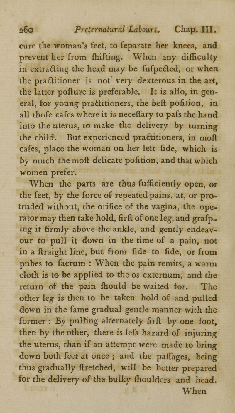 cure the woman's feet, to feparate her knees, and prevent her from fhifting. When any difficulty in extracting the head may be fufpe&ed, or when the practitioner is not very dexterous in the art, the latter pofture is preferable. It is alfo, in gen- eral, for young practitioners, the beft pofition, in all thofe cafes where it is neceffary to pafs the hand into the uterus, to make the delivery by turning the child. But experienced practitioners, in moft cafes, place the woman on her left fide, which is by much the moft delicate pofition, and that which women prefer. When the parts are thus fufficiently open, or the feet, by the force of repeated pains, at, or pro- truded without, the orifice of the vagina, the ope- rator may then take hold, firft of one leg, and grafp- ing it firmly above the ankle, and gently endeav- our to pull it down in the time of a pain, not in a ftraight line, but from fide to fide, or from pubes to facrum : When the pain remits, a warm cloth is to be applied to the os externum, and the return of the pain fhould be waited for. The other leg is then to be taken hold of and pulled down in the fame gradual gentle manner with the former : By pulling alternately firft by one foot, then by the other, there is lefs hazard of injuring the uterus, than if an attempt were made to bring down both feet at once ; and the paffages, being thus gradually ftretched, will be better prepared for the delivery of the bulky fhouldcrs and head. When