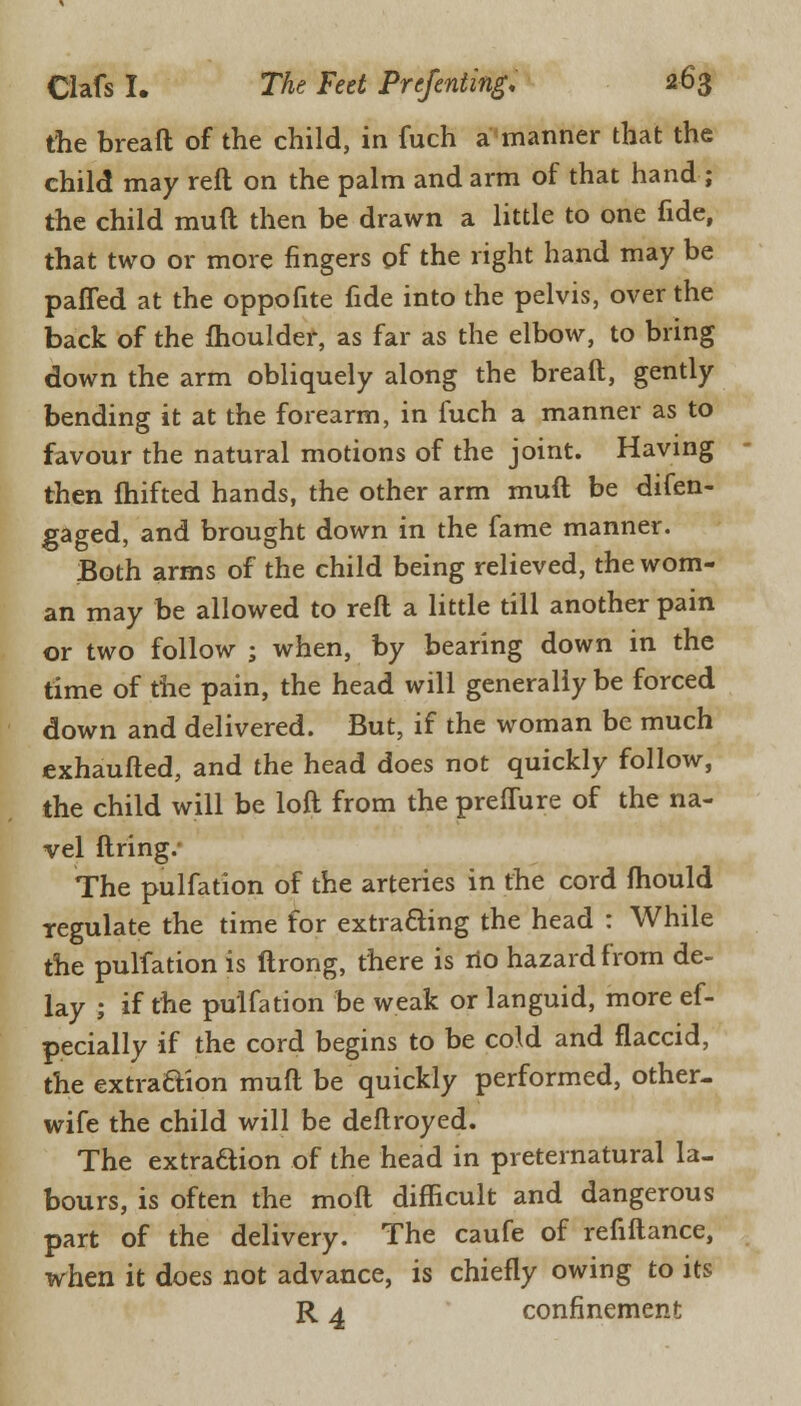 the breaft of the child, in fuch a manner that the child may reft on the palm and arm of that hand ; the child rauft then be drawn a little to one fide, that two or more fingers of the right hand may be patted at the oppofite fide into the pelvis, over the back of the moulder, as far as the elbow, to bring down the arm obliquely along the breaft, gently bending it at the forearm, in fuch a manner as to favour the natural motions of the joint. Having then fhifted hands, the other arm muft be difen- gaged, and brought down in the fame manner. Both arms of the child being relieved, the wom- an may be allowed to reft a little till another pain or two follow ; when, by bearing down in the time of the pain, the head will generally be forced down and delivered. But, if the woman be much exhaufted, and the head does not quickly follow, the child will be loft from the preffure of the na- vel firing. The pulfation of the arteries in the cord fhould regulate the time for extracting the head : While the pulfation is ftrong, there is no hazard from de- lay ; if the pulfation be weak or languid, more ef- pecially if the cord begins to be cold and flaccid, the extraction muft be quickly performed, other- wife the child will be deftroyed. The extraction of the head in preternatural la- bours, is often the molt difficult and dangerous part of the delivery. The caufe of refiftance, when it does not advance, is chiefly owing to its R 4 confinement
