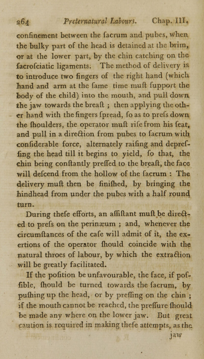 confinement between the facrum and pubes, when the bulky part of the head is detained at the brim, or at the lower part, by the chin catching on the facrofciatic ligaments. The method of delivery is to introduce two fingers of the right hand (which hand and arm at the fame time mult fupport the body of the child) into the mouth, and pull down, the jaw towards the breaft ; then applying the oth- er hand with the fingers fpread, fo as to prefs down the moulders, the operator muil rife from his feat, and pull in a direction from pubes to facrum with confiderable force, alternately railing and depref- fing the head till it begins to yield, fo that, the chin being conftantly prefTed to the breaft, the face will defcend from the hollow of the facrum : The delivery muft then be finifhed, by bringing the hindhead from under the pubes with a half round turn. During thefe efforts, an afiiflant muft be direct- ed to prefs on the perinaeum ; and, whenever the circumftances of the cafe will admit of it, the ex- ertions of the operator fhould coincide with the natural throes of labour, by which the extraction will be greatly facilitated. If the pofition be unfavourable, the face, if pof- fible, ftiould be turned towards the facrum, by pufhing up the head, or by prefiing on the chin ; if the mouth cannot be reached, the preffure ihould be made any where on the lower jaw. But great caution is required in making thefe attempts, as the jaw