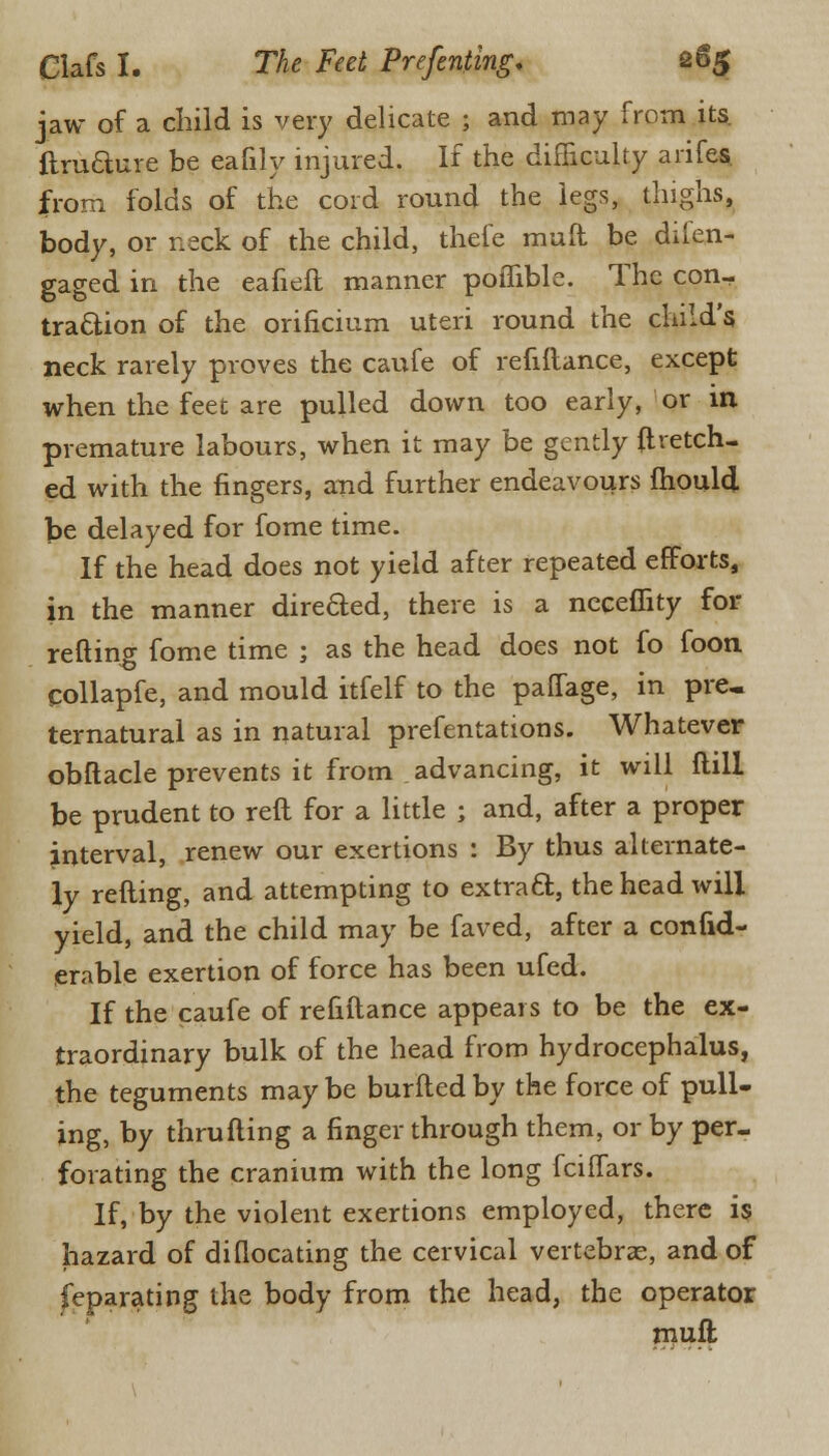 jaw of a child is very delicate ; and may from its. ftruaure be eafily injured. If the difficulty arifes from folds of the cord round the legs, thighs, body, or neck of the child, thefe mull be diien- gaged in the eafieft manner poflible. The con- traction of the orificium uteri round the child's neck rarely proves the caufe of refiftance, except when the feet are pulled down too early, or in premature labours, when it may be gently ftretch- ed with the fingers, and further endeavours ihould be delayed for fome time. If the head does not yield after repeated efforts, in the manner direfted, there is a neceflity for refting fome time ; as the head does not fo foon collapfe, and mould itfelf to the paffage, in pre, ternatural as in natural prefentations. Whatever obftacle prevents it from advancing, it will Hill be prudent to reft for a little ; and, after a proper interval, renew our exertions : By thus alternate- ly refting, and attempting to extract, the head will yield, and the child may be faved, after a confid- erable exertion of force has been ufed. If the caufe of refiftance appears to be the ex- traordinary bulk of the head from hydrocephalus, the teguments may be burfted by the force of pull- ing, by thrufting a finger through them, or by per- forating the cranium with the long fciffars. If, by the violent exertions employed, there is hazard of di(locating the cervical vertebras, and of feparating the body from the head, the operator muft