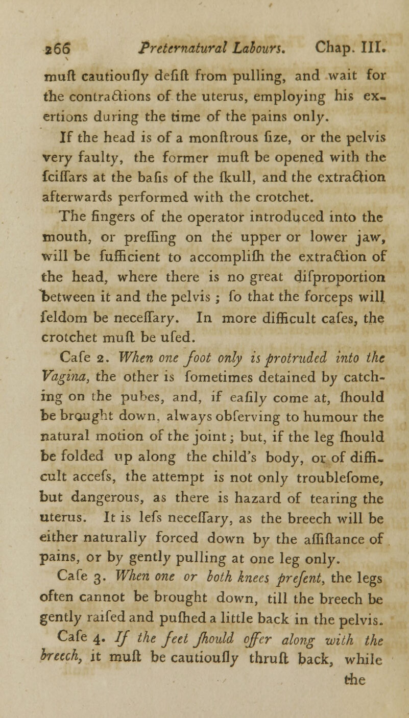 muft cautioufly defift from pulling, and wait for the contra&ions of the uterus, employing his ex- ertions during the time of the pains only. If the head is of a monftrous fize, or the pelvis very faulty, the former muft be opened with the fciffars at the bafis of the fkull, and the extraction afterwards performed with the crotchet. The fingers of the operator introduced into the mouth, or prefling on the upper or lower jaw, will be fufficient to accomplifh the extraction of the head, where there is no great difproportion between it and the pelvis ; fo that the forceps will feldom be neceffary. In more difficult cafes, the crotchet muft be ufed. Cafe 2. When one foot only is protruded into the Vagina, the other is fometimes detained by catch- ing on the pubes, and, if eafily come at, fhould be brought down, always obferving to humour the natural motion of the joint; but, if the leg fhould be folded up along the child's body, ox. of diffi- cult accefs, the attempt is not only troublefome, but dangerous, as there is hazard of tearing the uterus. It is lefs neceffary, as the breech will be either naturally forced down by the affiftance of pains, or by gently pulling at one leg only. Cafe 3. When one or both knees prefent, the legs often cannot be brought down, till the breech be gently raifed and pufhed a little back in the pelvis. Cafe 4. If the feet fhould offer along with the breech, it muft be cautioufly thruft back, while