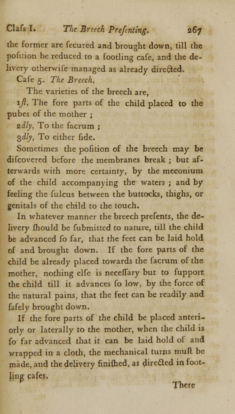 the former are fecured and brought down, till the pofuion be reduced to a footling cafe, and the de- livery otherwife managed as already directed. Cafe 5. The Breech. The varieties of the breech are, ljl, The fore parts of the child placed to the pubes of the mother ; zdly, To the facrum ; 3^/y, To either fide. Sometimes the pofition of the breech may be difcovered before the membranes break ; but af- terwards with more certainty, by the meconium of the child accompanying the waters ; and by feeling the fulcus between the buttocks, thighs, or genitals of the child to the touch. In whatever manner the breech prefents, the de- livery mould be fubmitted to nature, till the child be advanced fo far, that the feet can be laid hold of and brought down. If the fore parts of the child be already placed towards the facrum of the mother, nothing elfe is neceffary but to fupport the child till it advances fo low, by the force of the natural pains, that the feet can be readily and fafely brought down. If the fore parts of the child be placed anteri- orly or laterally to the mother, when the child is fo far advanced that it can be laid hold of and wrapped in a cloth, the mechanical turns mull be made, and the delivery finiihed, as direded in foot- ling cafes, There