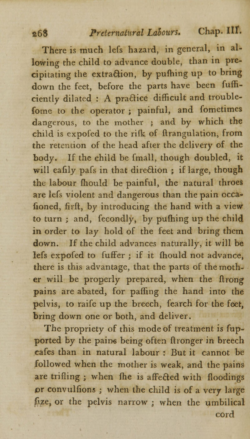 There is much lefs hazard, in general, in al- lowing the child to advance double, than in pre- cipitating the extraction, by pufhing up to bring down the feet, before the parts have been fuffi- ciently dilated : A practice difficult and trouble- fome to the operator ; painful, and fometimes dangerous, to the mother ; and by which the child is expofed to the rilk of ftrangulation, from the retention of the head after the delivery of the body. If the child be fmall, though doubled, it will eafily pafs in that direction ; if large, though the labour mould be painful, the natural throes are lefs violent and dangerous than the pain occa- sioned, firft, by introducing the hand with a view to turn ; and, fecondly, by pufhing up the child in order to lay hold of the feet and bring them down. If the child advances naturally, it will be lefs expofed to fuffer ; if it fhould not advance, there is this advantage, that the parts of the moth- er will be properly prepared, when the flrong pains are abated, for pafling the hand into the pelvis, to raife up the breech, fearch for the feet, bring down one or both, and deliver. The propriety of this mode of treatment is fup- ported by the pain* being often flronger in breech cafes than in natural labour : But it cannot be followed when the mother is weak, and the pains are trifling ; when me is affe&ed with floodings or convulfions ; when the child is of a very large fize, or the pelvis narrow ; when the umbilical cord
