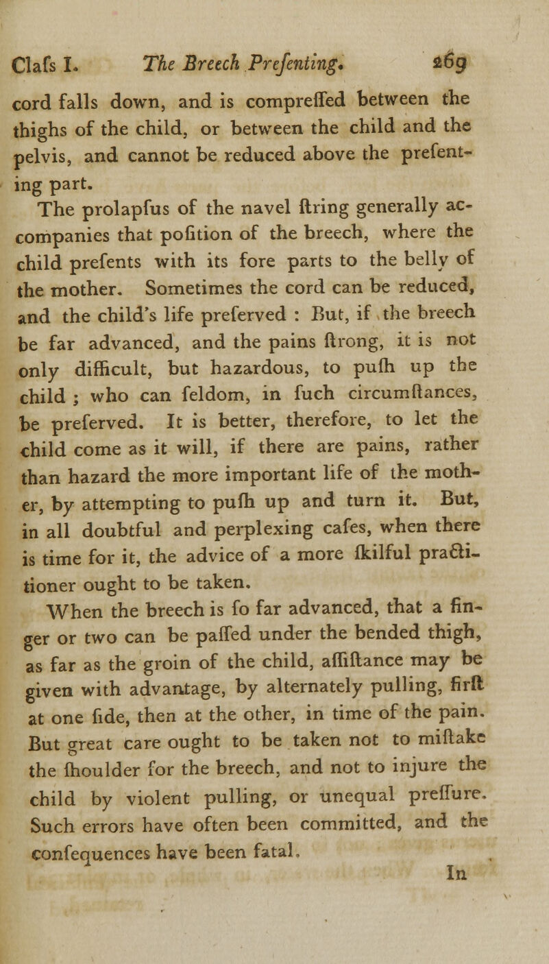 cord falls down, and is comprefled between the thighs of the child, or between the child and the pelvis, and cannot be reduced above the prefent- ing part. The prolapfus of the navel firing generally ac- companies that pofition of the breech, where the child prefents with its fore parts to the belly of the mother. Sometimes the cord can be reduced, and the child's life preferved : But, if the breech be far advanced, and the pains ftrong, it is not only difficult, but hazardous, to pufti up the child ; who can feldom, in fuch circumfiances, be preferved. It is better, therefore, to let the child come as it will, if there are pains, rather than hazard the more important life of the moth- er, by attempting to pufh up and turn it. But, in all doubtful and perplexing cafes, when there is time for it, the advice of a more fkilful practi- tioner ought to be taken. When the breech is fo far advanced, that a fin- ger or two can be paffed under the bended thigh, as far as the groin of the child, affiftance may be given with advantage, by alternately pulling, firft at one fide, then at the other, in time of the pain. But o-reat care ought to be taken not to miftake the moulder for the breech, and not to injure the child by violent pulling, or unequal preffure. Such errors have often been committed, and the confequences have been fatal. In