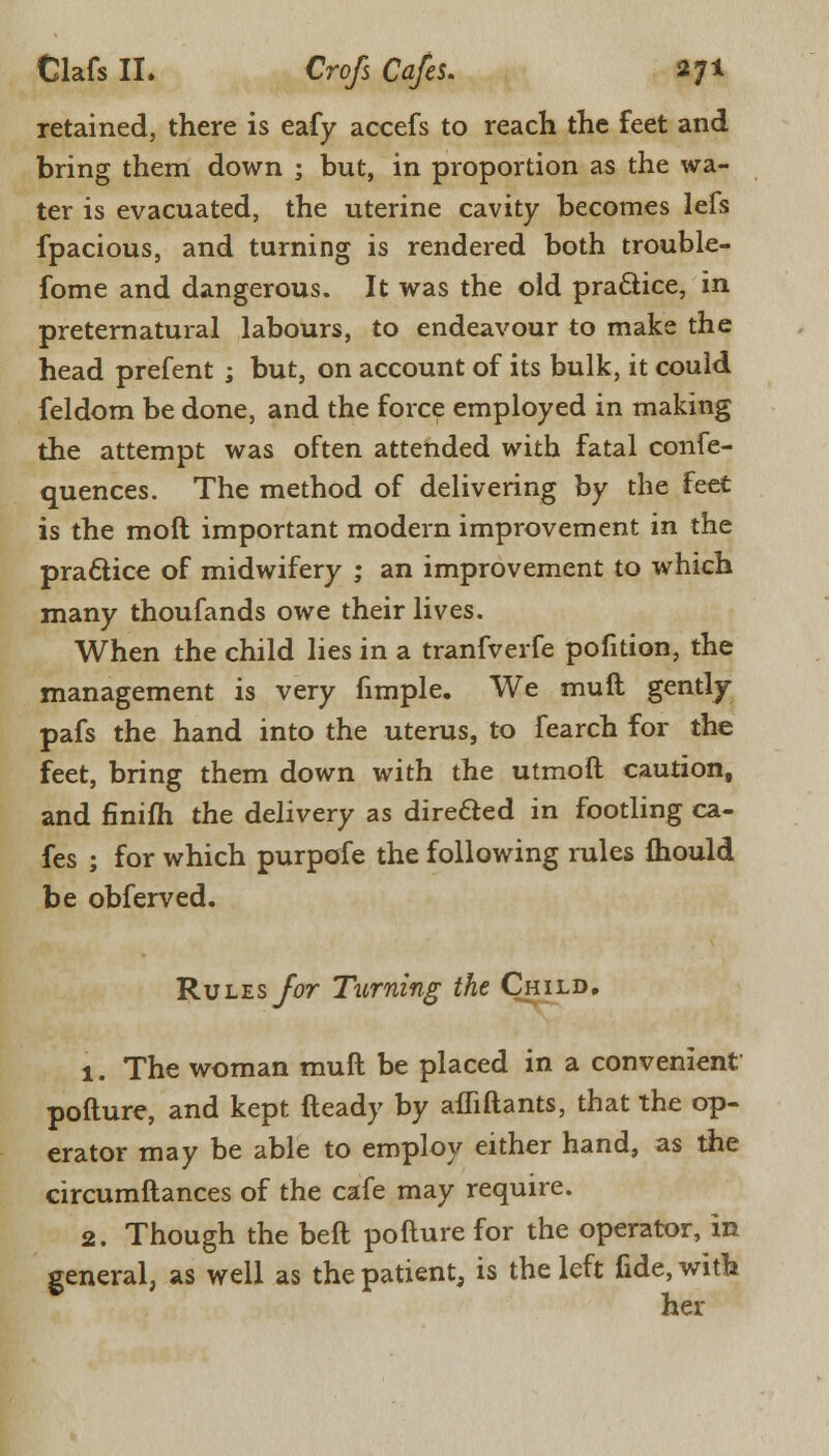 retained, there is eafy accefs to reach the feet and bring them down ; but, in proportion as the wa- ter is evacuated, the uterine cavity becomes lefs fpacious, and turning is rendered both trouble- fome and dangerous. It was the old practice, in preternatural labours, to endeavour to make the head prefent ; but, on account of its bulk, it could feldom be done, and the force employed in making the attempt was often attended with fatal confe- quences. The method of delivering by the feet is the moft important modern improvement in the practice of midwifery ; an improvement to which many thoufands owe their lives. When the child lies in a tranfverfe pofition, the management is very fimple. We mult gently pafs the hand into the uterus, to fearch for the feet, bring them down with the utmoft caution, and finifh the delivery as directed in footling ca- fes ; for which purpofe the following rules fhould be obferved. Rules for Turning the Child. 1. The woman mull be placed in a convenient pofture, and kept fteady by afliftants, that the op- erator may be able to employ either hand, as the circumftances of the cafe may require. 2. Though the beft pofture for the operator, in general, as well as the patient, is the left fide, with her