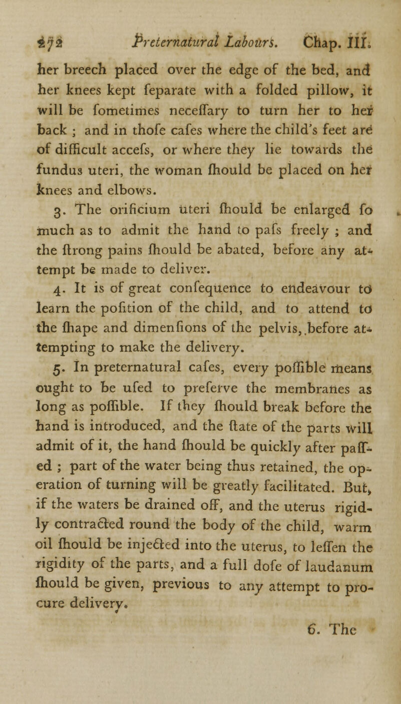 her breech placed over the edge of the bed, and her knees kept feparate with a folded pillow, it will be fometimes neceffary to turn her to hei back j and in thofe cafes where the child's feet are of difficult accefs, or where they lie towards the fundus uteri, the woman fhould be placed on her knees and elbows. 3. The orificium Uteri mould be enlarged fo much as to admit the hand to pafs freely ; and the ftrong pains fhould be abated, before any at* tempt be made to deliver. 4. It is of great confequence to endeavour td learn the pofition of the child, and to attend td the ftiape and dimenfions of the pelvis,.before at- tempting to make the delivery. 5. In preternatural cafes, every poffible means ought to be ufed to preferve the membranes as long as poffible. If they fhould break before the hand is introduced, and the (late of the parts will admit of it, the hand fhould be quickly after paflf- ed ; part of the water being thus retained, the op- eration of turning will be greatly facilitated. But, if the waters be drained off, and the uterus rigid- ly contracted round the body of the child, warm oil fhould be injeded into the uterus, to leffen the rigidity of the parts, and a full dofe of laudanum mould be given, previous to any attempt to pro- cure delivery.
