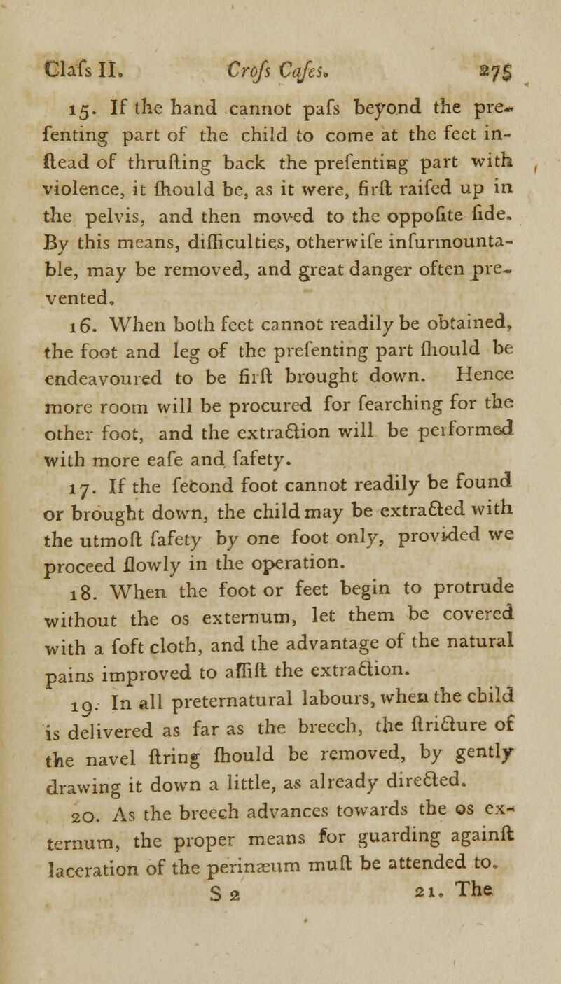15. If the hand cannot pafs beyond the pre- fenting part of the child to come at the feet in- ftead of thrufting back the prefenting part with violence, it fhould be, as it were, firft raifed up in the pelvis, and then moved to the oppofite fide„ By this means, difficulties, otherwife infurmounta- ble, may be removed, and great danger often pre- vented, 16. When both feet cannot readily be obtained, the foot and leg of the prefenting part (liould be endeavoured to be fiift brought down. Hence more room will be procured for fearching for the other foot, and the extraction will be performed with more eafe and fafety. 17. If the fecond foot cannot readily be found or brought down, the child may be extra&ed with the utmofl fafety by one foot only, provided we proceed ilowly in the operation. 18. When the foot or feet begin to protrude without the os externum, let them be covered with a foft cloth, and the advantage of the natural pains improved to aflift the extra&ion. 10. In all preternatural labours, when the child is delivered as far as the breech, the flriaure of the navel firing fhould be removed, by gently drawing it down a little, as already dire&ed. 20. As the breech advances towards the os ex- ternum, the proper means for guarding againft laceration of the perineum muft be attended to. S 2 •!• The