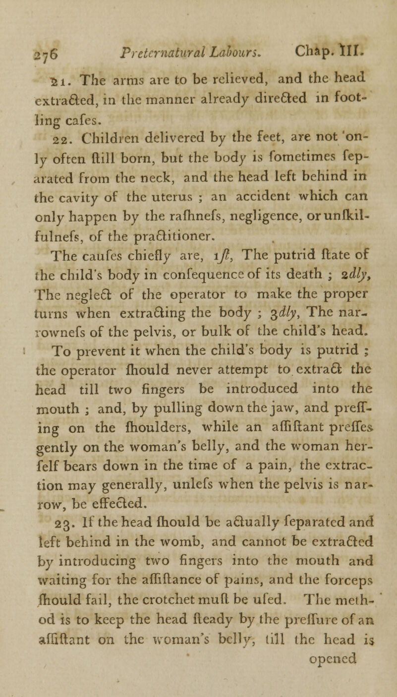 ii. The arms are to be relieved, and the head extracted, in the manner already directed in foot- ling cafes. 22. Children delivered by the feet, are not 'on- ly often dill born, but the body is fometimes fep- arated from the neck, and the head left behind in the cavity of the uterus ; an accident which can only happen by the rafhnefs, negligence, orunfkil- fulnefs, of the practitioner. The caufes chiefly are, ijl, The putrid Hate of ihe child's body in confequence of its death ; 2,dlyt The neglect of the operator to make the proper turns when extracting the body ; $dlyt The nar- rownefs of the pelvis, or bulk of the child's head. To prevent it when the child's body is putrid ; the operator mould never attempt to extract the head till two fingers be introduced into the mouth ; and, by pulling down the jaw, and preff- ing on the moulders, while an affiftant prefles gently on the woman's belly, and the woman her- felf bears down in the time of a pain, the extrac- tion may generally, unlefs when the pelvis is nar- row, be effected. 23. If the head mould be actually feparatcd and left behind in the womb, and cannot be extracted by introducing two fingers into the mouth and waiting for the afliftance of pains, and the forceps mould fail, the crotchet mud be ufed. The me! h- od is to keep the head fleady by the preffure of an affiftant on the woman's belly, till the head is opened