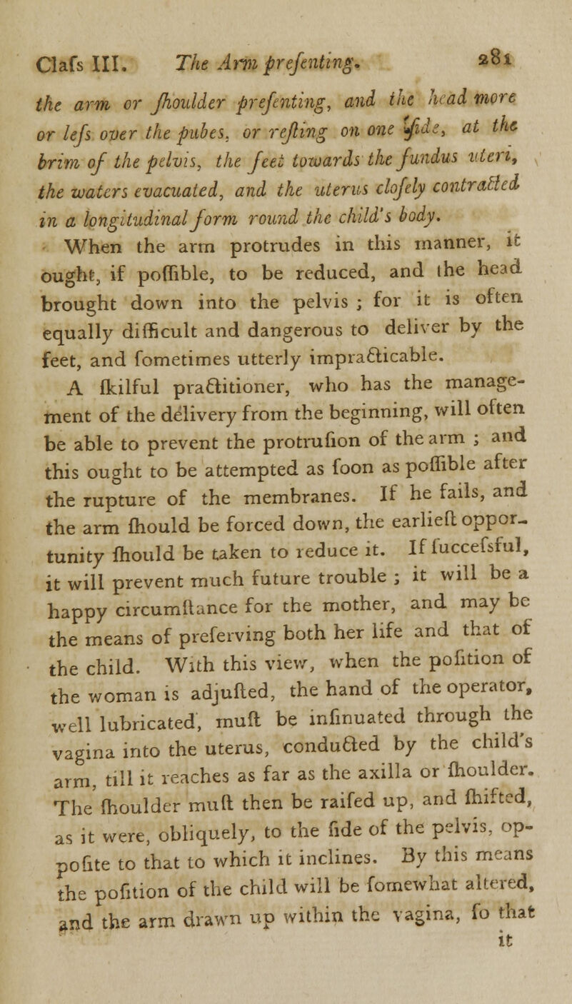 the arm or Jhoulder prefenting, and the head more or Iefs over the pubes, or rejling on one ifide, at the brim of the pelvis, the feet towards the fundus vicn, the waters evacuated, and the uterus clofely contracted in a longitudinal form round the child's body. When the arm protrudes in this manner, it ought, if poflible, to be reduced, and ihe head brought down into the pelvis ; for it is often equally difficult and dangerous to deliver by the feet, and fometimes utterly impracticable. A fkilful praditioner, who has the manage- ment of the delivery from the beginning, will often be able to prevent the protrufion of the arm ; and this ought to be attempted as foon as poflible after the rupture of the membranes. If he fails, and the arm mould be forced down, the earlieft oppor- tunity mould be taken to reduce it. If fuccefsful, it will prevent much future trouble ; it will be a happy circumftance for the mother, and may be the means of preferving both her life and that of the child. With this view, when the pofition of the woman is adjufted, the hand of the operator, well lubricated, mull be infmuated through the vagina into the uterus, conduded by the child's arm, till it reaches as far as the axilla or moulder. The moulder mult then be raifed up, and fhifted, as it were, obliquely, to the fide of the pelvis, op- polite to that to which it inclines. By this means the pofition of the child will be fomewhat altered, and the arm drawn up within the vagina, fo that it