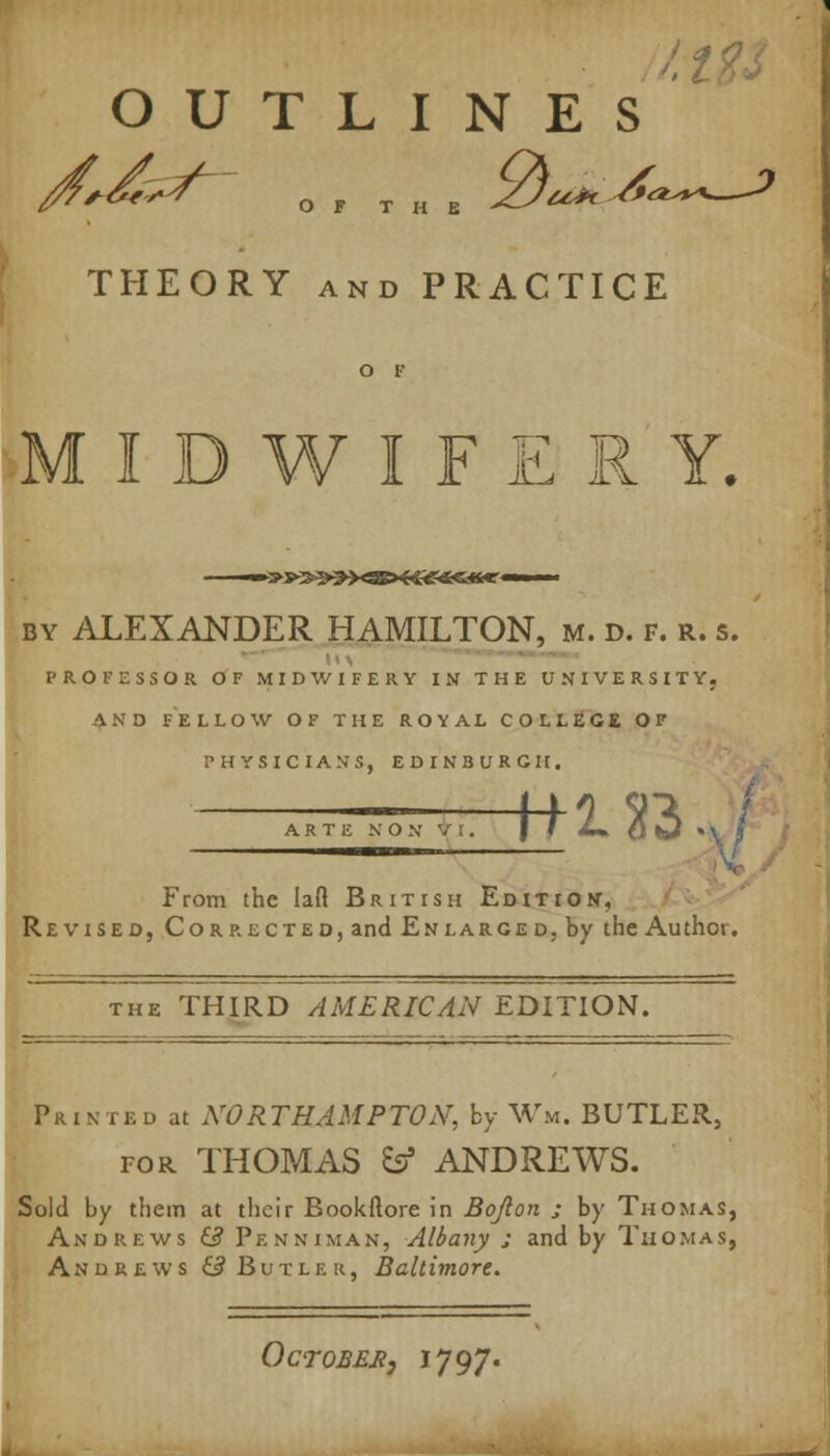 OUTLINES THEORY and PRACTICE MIDWIFERY. by ALEXANDER HAMILTON, m. d. f. r. s. PROFESSOR OF MIDWIFERY IN THE UNIVERSITY. AND FELLOW OF THE ROYAL COLLEGE OF PHYSICIANS, EDINBURGH. ARTE N O N V !. t+U2 From the Iaft British Edition, Revised, Corrected, and Enlarged, by the Author. the THIRD AMERICAN EDITION. Printed at NORTHAMPTON, by Wm. BUTLER, tor THOMAS & ANDREWS. Sold by them at their Bookftore in Bojlon ; by Thomas, Andrews & Penniman, Albany j and by Thomas, Andrews QButlek, Baltimore. Octobek, *797-