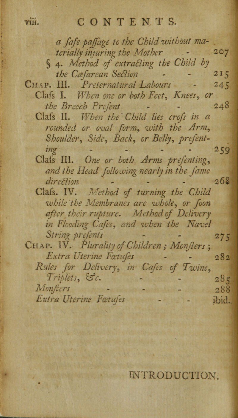 a fafe paffage to the Child without ma- terially injuring the Mother - 207 § 4. Method of extracling the Child by the Ccefarean Seclion - - 215 Chap. III. Preternatural Labours - 245 Clafs I. When one or both Feet, Knees, or the Breech Prefent - - 248 Clafs II. When the'Child lies crofs in a rounded or oval form, with the Arm, Shoulder, Side, Back, or Belly, prefent- ing - 259 Clafs III. One or both Arms prefenting, and the Head following nearly in the fame direction - - - 268 Clafs. IV. Method of turning the Child while the Membranes arc whole, or foon after their rupture. Method of Delivery in Flooding Cafes, a?id when the Navel String prefents - - 27; Chap. IV. Plurality of Children ; Monjiers; Fxtra Uterine Foeiufes - - 282 Rules for Delivery, in Cafes of Twins, Triplets, SsV. - - 285 Monjiers - - - 288 Extra Uterine Fcctufts - - ibid. INTRODUCTION.