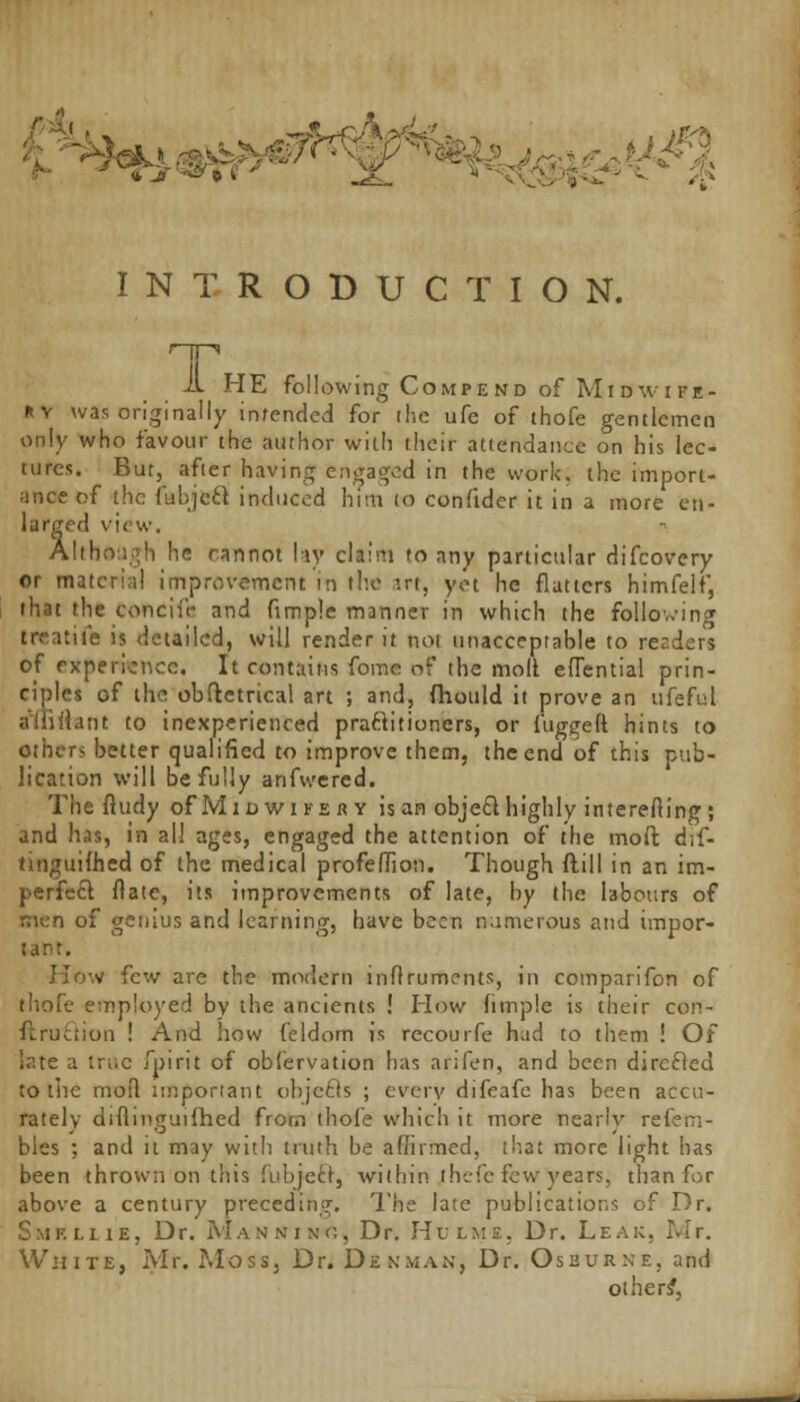 vVvs ••»*■»- ■ *T* INTRODUCTION. r-jp A HE following Compend of Midwife- ry was originally intended for the ufe of thofe gentlemen only who favour the author with their attendance on his lec- tures. But, after having engaged in the work, the import- ance of the fubject induced him to confidcr it in a more en- larged view. Although he cannot hy claim to any particular difcovery or materia! improvement in the art, yet he flatters himfelf, that the concii'r and fimple manner in which the following treatife is detailed, will render it not unacceptable to readers of experience. It contains fome of the moll eflential prin- ciples of the obftetrical art ; and, fhould it prove an ufeful aliiilant to inexperienced practitioners, or fugged hints to others better qualified to improve them, the end of this pub- lication will be fully arifwered. The ftudy ofMiowiKERY is an object highly interefiing; and has, in al! ages, engaged the attention of the moft dif- hnguifhed of the medical profeflion. Though flill in an im- perfect flatc, its improvements of late, by the labours of men of genius and learning, have been numerous and impor- tant. How few are the modern inflruments, in comparifon of thofe employed by the ancients ! How fimple is their con- ft ru ft ion ! And how feldom is recourfe had to them ! Of late a true fpirit of obfervution has ariferi, and been directed to the moil important objects ; every difeafe has been accu- rately diflmguifhed from thole which it more nearly refem- bles ; and it may with truth be affirmed, that more light has been thrown on this fubieft, within ;hefe few years; than for above a century preceding. The late publications of Dr. i.lie, Dr. Manxixc, Dr. Hui/me, Dr. Leak. Mr. White, Mr. Moss, Dr. Denman, Dr. Oseur.ne. and others',