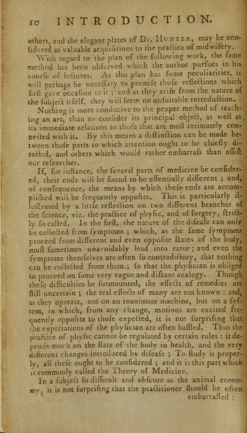 others, and the elegant plates of Dr. Hunter, may be con* fcdered as valuable acquifitions to the practice of midwifery. With regard to the plan of the following work, the fame method has been obferved which the author purfues in his eourfc of lectures. As this plan has fome peculiarities, it will perhaps be necefiary to premife thofe refleaions whicti firfl gave occafion to it ; and as they arife from the nature of the fubjecl iifelf, they will form no unfuitable introduction. Nothing is more conducive to the proper me'.hod of teach-' nig an art, than to confider its principal objecl, as weil as. its immediate relations to thofe that are mod intimately con- nected with it. By this means a diftinCtion can be made be- tween thofe parts to which attention ought to be chiefly di- rected, and others which would rather embarrafs than adift our refearches. If, for inilance, the feveral parts of medicine be confider- ed, their ends will be found to be effentially different ; and, of confequence, the means by which ihefe ends are accom- led will be frequently oppofue. This is particularly il- luftrated by a little reflection on two different branches of the fcience, viz. the practice of phyfic, and of furgery. ftricV ly fo called. In the firfl, the nature of the difeafe can only be collected from fymptoms ; which, as the fame fymptoms proceed from different and even oppofite fiates of the body, mull fometimes unavoidably lead into error : and even the fymptoms themfelves are often fo contradictory, that nothing can be coiletted from them.; fo that the phyhcian is obliged to proceed on fome very vague and diftant analogy. Though thefe difficulties be furmounted, the effects of remedies are ftill uncertain ; the real effects of many are not known : and, as they operate, not on an inanimate machine, but on a fyf- tcm, in which, from any change, motions are excited fre- quently oppofite to thofe expected, it is not furprifing '.hat the expectations of the phyfician arc often baffled. Thus the ice of phyfic cannot be regulated by certain rules : itde- <; much on the fiate of the body in health, and the very different changes introduced bv difeafe ; To ftudy it proper- ly, all thefe ought to be confidcred ; and it is this part which is commonly called the Theory of Medicine. In a fubject fo difficult and obfeure as the animal econo- my it is not furprifing that the practitioner fliould be often embarrafled ;