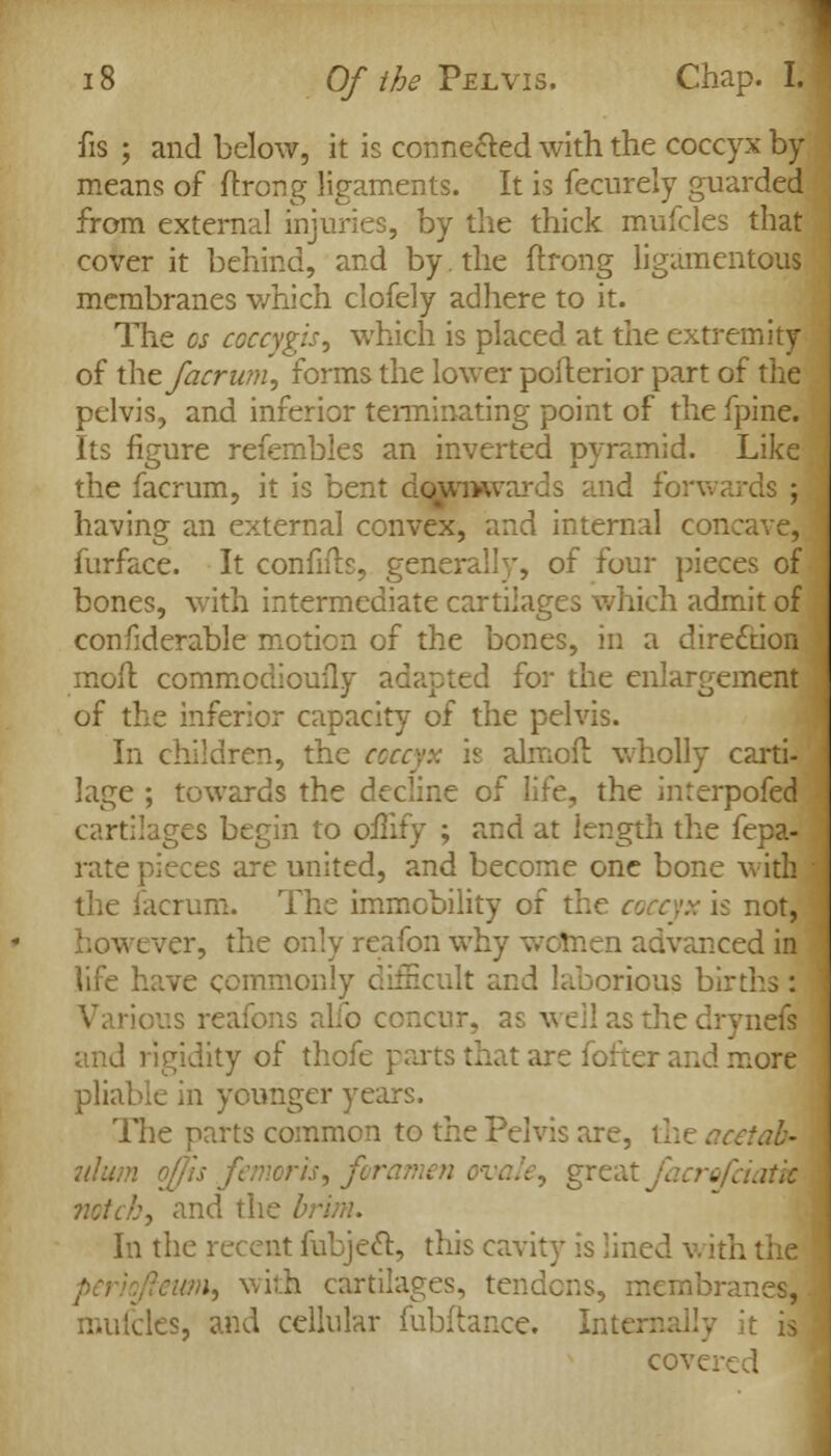 fis ; and below, it is connected with the coccyx by means of (trong ligaments. It is fecurely guarded from external injuries, by the thick mufcles that cover it behind, and by. the ftrong ligamentous membranes which clofely adhere to it. The os coccygis, which is placed at the extremity of the facrum, forms the lower poflerior part of the pelvis, and inferior terminating point of the fpine. Its figure refembles an inverted pyramid. Like the facrum, it is bent downwards and forwards ; having an external convex, and internal concave, furface. It confifb, generally, of four pieces of bones, with intermediate cartilages which admit of confiderable motion of the bones, in a direction moil commodioufly adapted for the enlargement of the inferior capacity of the pelvis. In children, the coccyx is almofl wholly carti- lage ; towards the decline of life, the interpofed cartilages begin to oilify ; and at length the fepa- rate pieces are united, and become one bone with the facrum. The immobility of the coccyx is not, however, the only reafon why women advanced in life have commonly difficult and laborious births : ious reafons alio concur, as well as the drynefs and rigidity of thofe parts that are fofter and more pliable in younger years. The parts common to the Pelvis are, the ^cetab- norh, for, crofciatk notch, and the br In the recent fubjeft, this cavity is lined \ .;, with cartilages, tendons, membranes, mufcles, and cellular fubftance. Inte cove