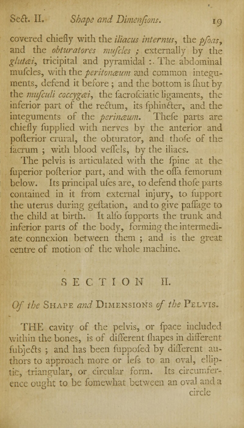 covered chiefly with the iliacus internus, the pfoas, and the obturatores mufcles ; externally by the glutei, tricipital and pyramidal :. The abdominal mufcles, with the peritonaum and common integu- ments, defend it before ; and the bottom is fliut by the mufcull coccygsei, the facrofciatic ligaments, the inferior part of the rectum, its fphin£ter, and the integuments of the perinawn. Thefe parts are chiefly fupplied with nerves by the anterior and pofterior crural, the obturator, and thofe of the lacrum ; with blood veflfels, by the iliacs. The pelvis is articulated with the fpine at the fuperior pofterior part, and with the offa femorum below. Its principal ufes are, to defend thofe parts contained in it from external injury, to fupport the uterus during geitation, and to give pafFage to the child at birth. It alio fupports the trunk and inferior parts of the body, forming the intermedi- ate connexion between them ; and is the great centre of motion of the whole machine. S E C T I O N H. Of the Shape and Dimensions of the Pelvis. THE cavity of the pelvis, or fpace included within the bones, is of different fliapes in different fubjects ; and has been fuppofed by different au- thors to approach more or lefs to an oval, ellip- tic, triangular, or circular form. Its circumfer-. encc ought to be fomewhat between an oval and a circle