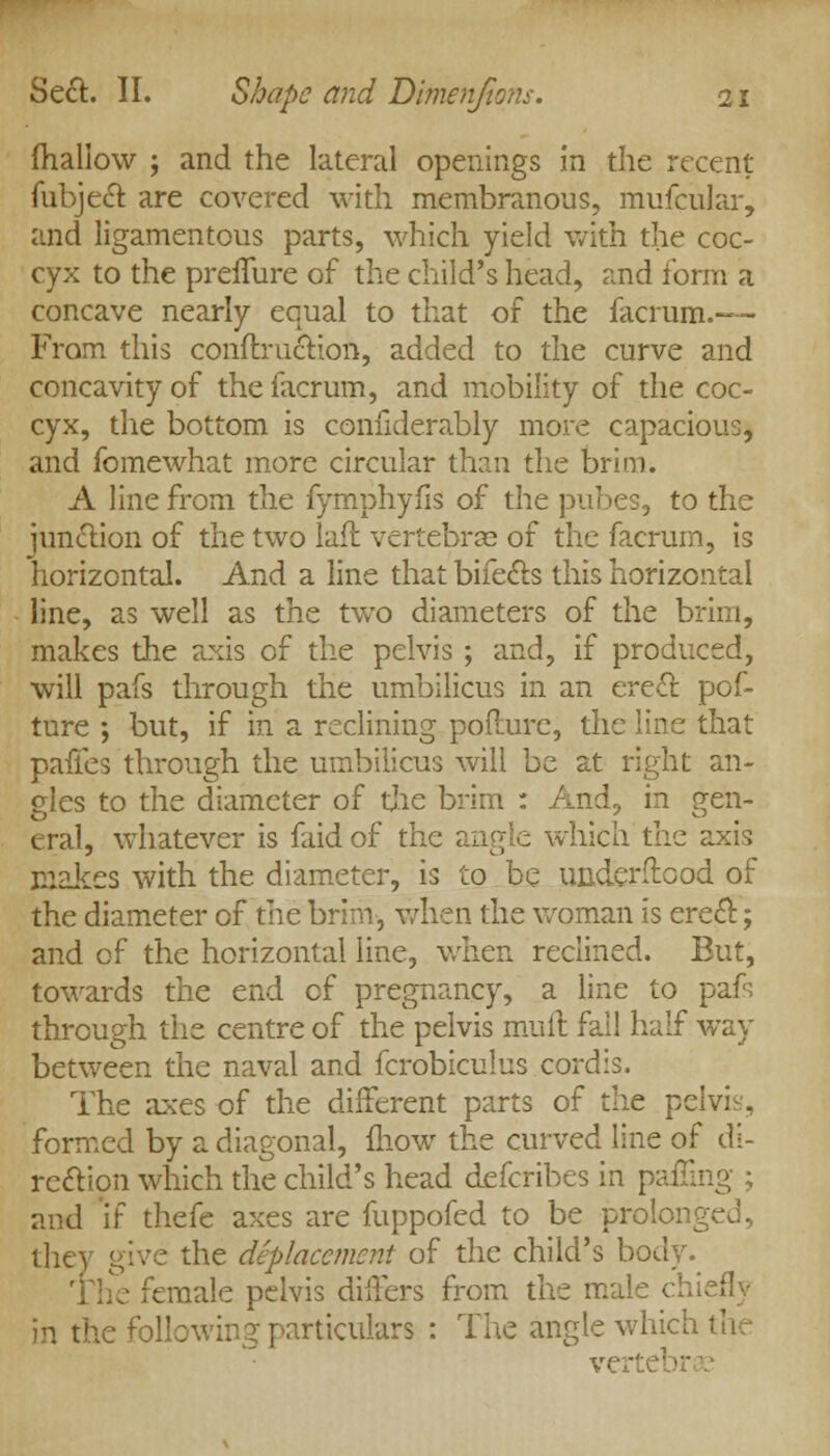 (hallow ; and the lateral openings in the recent fubjecT: are covered with membranous, mufcular, and ligamentous parts, which yield with the coc- cyx to the preffure of the child's head, and form a concave nearly equal to that of the facrum.-— From this conflruction, added to the curve and concavity of the facrum, and mobility of the coc- cyx, the bottom is confiderably more capacious, and fomewhat more circular than the brim. A line from the fymphyfis of the pubes, to the junction of the two laft vertebras of the facrum, is horizontal. And a line that bifecls this horizontal line, as well as the two diameters of the brim, makes the axis of the pelvis ; and, if produced, will pafs through the umbilicus in an erect, pof- ture ; but, if in a reclining poflurc, the line that paffes through the umbilicus will be at right an- gles to the diameter of the brim : And, in gen- eral, whatever is faid of the angle which the axis makes with the diameter, is to be underftood of the diameter of the brim-, when the woman is erecl:; and of the horizontal line, when reclined. But, towards the end of pregnancy, a line to pafs through the centre of the pelvis mult fall half way between the naval and fcrobiculus cordis. The axes of the different parts of the pelvis, formed by a diagonal, lliow the curved line of di- rection which the child's head defcribes in paffing ; and if thefe axes are fuppofed to be prolonged, they give the outplacement of the child's body. female pelvis differs from the male chiefly in the following particulars : The angle which the ve ■