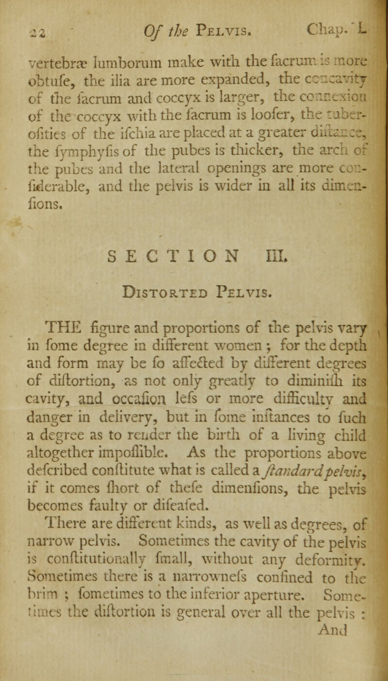 vertebras lumborum make with the facrum is more obtufe, the ilia are more expanded, the c of the facrum and coccyx is larger, the cc of the coccyx with the facrum is loofer, tl ofities of the ifchia are placed at a greater ditb the fymphyfis of the pubes is thicker, the arc the pubes and the lateral openings are more c fiderable, and the pelvis is wider in all its dimen- fions. SECTION III. Distorted Pelvis. THE figure and proportions of the pelvis vary in fome degree in different women ; for the depth and form may be fo affe&ed by different degrees of diftortion, as not only greatly to diminiih its cavity, and occafion lefs or more difficulty and danger in delivery, but in fome inltances to fuch a degree as to render the birth of a living child altogether impoflible. As the proportions above defcribed conftitute what is called a ftxandardpelvis, if it comes fhort of thefe dimenfions, the pelvis becomes faulty or difeaied. There are different kinds, as well as degrees, of narrow pelvis. Sometimes the cavity of the pelvis is conftitutionally final], without any deformity. Sometimes there is a narrownefs confined to the brim; fometimes to the inferior aperture. Some- s the diftortion is general over all the pelvis : And