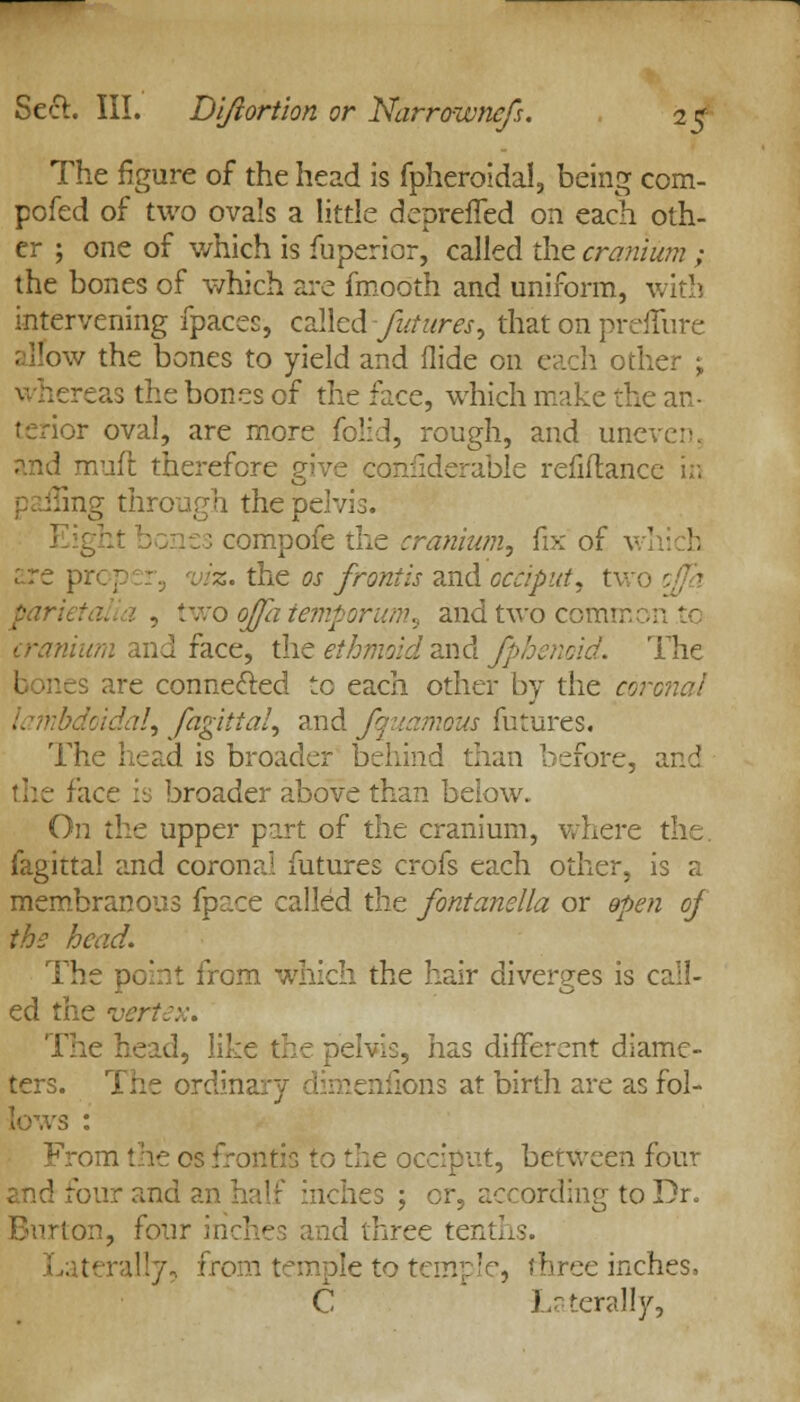 The figure of the head is fpheroidal, being com- peted of two ova's a little deprefled on each oth- er ; one of which is fuperior, called the cranium ; the bones of which are fmooth and uniform, with intervening fpaces, called futures, that on preiTure w the bones to yield and Aide on each other ; reas the bones of the face, which make the an- terior oval, are more folid, rough, and uneven. muft therefore give conilderable refiftancv ag through the pelvis. compofe the cranium, fix of v are \ viz. the os frontis and occiput, two two ojfa temporum, and two common to cranium and face, the ethmoid and fphenoid. The s are connected to each other by the coronal :!, fagitial, and fquamous futures. The head is broader behind than before, zn-i the face is broader above than below. On the upper part of the cranium, where the fagittal and coronal futures crofs each other, is a membranous fpace called the fontanella or open of the head. The point from which the hair diverges is call- ed the vert:::. The head, like the dcivI:, has different diame- ters. The ordinary dimenfions at birth are as fol- lows : From the os fronfis to the occiput, between four -'our and ies 5 or, according to Dr. Burton, four id three tent] I.. :-rally, from temple to temple, three inches, C * terally,