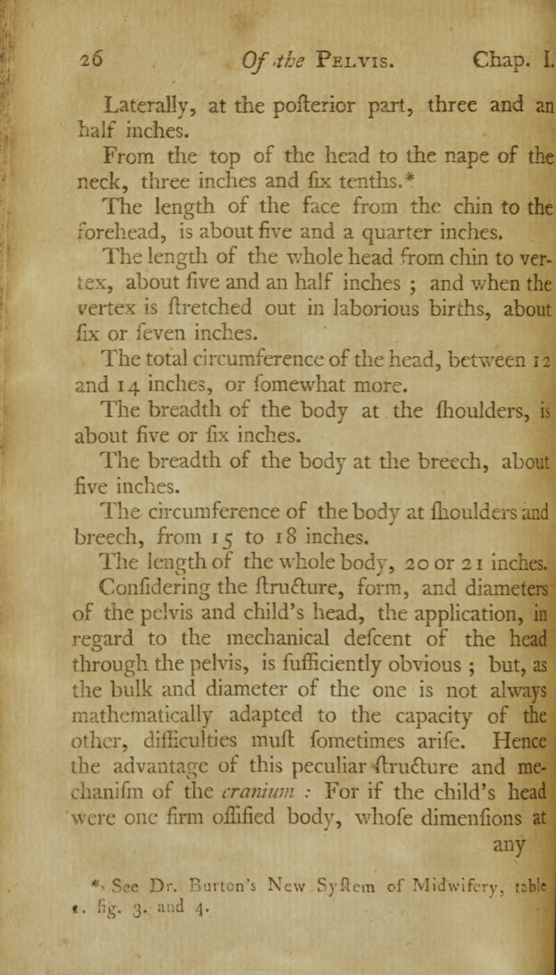 Laterally, at the posterior part, three and an half inches. From the top of the head to the nape of the neck, three inches and fix tenths.* The length of the face from the chin to the forehead, is about five and a quarter inches. The length of the whole head from chin to ver- tex, about five and an half inches ; and when the vertex is ftretched out in laborious births, about fix or feven inches. The total circumference of the head, between 12 and 14 inches, or fomewhat more. The breadth of the body at the moulders, is about five or fix inches. The breadth of the body at the breech, about five inches. The circumference of the body at moulders and breech, from 15 to 18 inches. The length of the whole body, 20 or 21 inches. Confidering the {fracture, form, and diameters of the pelvis and child's head, the application, in regard to the mechanical defcent of the head through the pelvis, is fufficiently obvious ; but, as the bulk and diameter of the one is not always mathematically adapted to the capacity of the other, difficulties mull fometimes arifc. Hence the advantage of this peculiar ^rufture and me- chanifm of the cranium : For if the child's head Were one firm oifified body, whofe dimenfions at any *^ Sec Dr. Burton's New Syftem of Midwifery, trble 1. fig. 3. and 4.