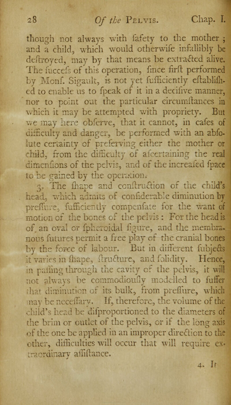 though not always with fafety to the mother ; and a child, which would otherwife infallibly be deftroyed, may by that means be extracted alive. The fuccefs of this operation, fmce firft performed nf. Sigault, is not yet fufficiently eflablilli- ed to enable us to fpeak of it in a decifive manner, nor to point out the particular eircumflances in which it may be attempted with propriety. But : obferve, that it cannot, in cafes of difficulty and danger, be performed with an abfo- lute certainty of preferring either the mother or child, from the difficulty of afcertaining the real dimenfions of the pelvis, and of the increafed fpace ; red by the operation; The fhape and conftruction of the child's head, which admits of confiderable diminution by preffure3 fufficiently compenfate for the want of mot. jf the pelvis: For the head is of an oval or fpheroidal figure, and the meml nous futures permit a free play ct the cranial bones by the force of labour. But in different fubje&s flructure, and folidity. Hence, in palling through the cavity of the pelvis, it will not always be commodioufly modelled to fuifer >f its bulk, from preflure, which nay be neceffary. If, therefore, the volume of the .^proportioned to the diameters of the brim or outlet of the pelvis, or if the long axis of the one be applied in an improper direction tc other, difficulties will occur that will require . raordinary affiftance. 4. h