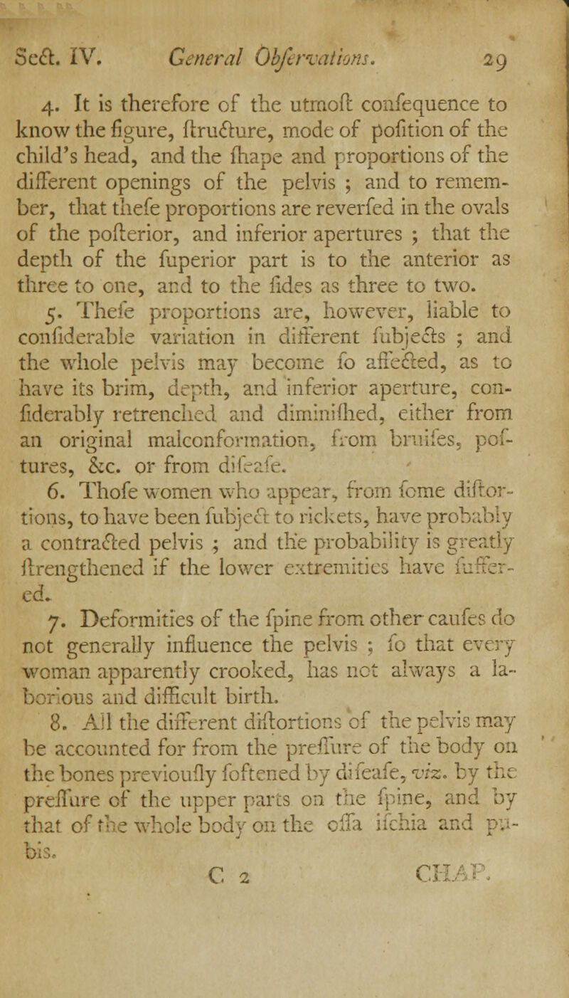 4. It is therefore of the utmoft confequence to know the figure, ftruclure, mode of pofition of the child's head, and the fhape and proportions of the different openings of the pelvis ; and to remem- ber, that thefe proportions are reverfed in the ovals of the poflerior, and inferior apertures ; that the depth of the fuperior part is to the anterior as three to one, and to the fides as three to two. 5. Thefe proportions are, however, liable to confiderable variation in different fubjects ; and the whole pelvis may become fo affecled, as to have its brim, depth, and inferior aperture, con- fiderably retrenched and dimmiftied, either from an original malconformation. from brui-fes. | tures, &c. or from difeai 6. Thofe women who appear, from feme diftor- tions, to have been fubjeft to rickets, have prob; a contracted pelvis ; and the probability is greatly ftrengthened if the lower extremities have il: ecL 7. Deformities of the fpine from other caufes do net generally influence the pelvis ; fo that e\ woman apparently crooked, has not always a la- ■ -us and difficult birth. 8. All the different diftortions cf the pelvis may be accounted for from the preflure of the body on the bones previoufly foftened by difeafe, vhs. by the preilare of the upper parts on the fpine, and by that of the whole body 011 the cila ifchia and C 2 C17