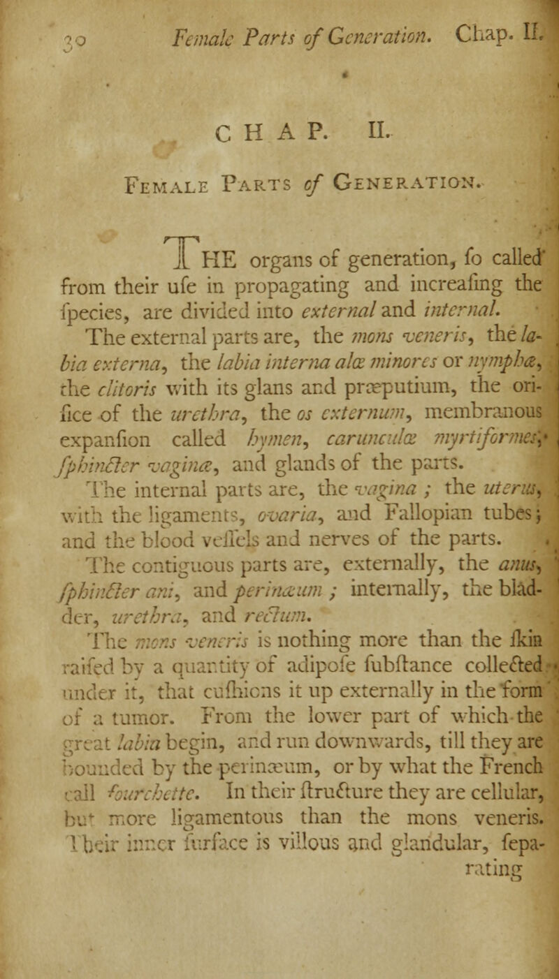 CHAP. II. Female Parts cf Generation. JL HE organs of generation, fo called' from their ufe in propagating and increafing the fpecies, are divided into external and internal. The external parts are, the mons veneris, the la- ( bia externa, the labia interna ah minorcs or nympha, the clitoris with its glans and pneputium, the ori- . ike of the urethra, the os externum, membranous expanfion called hymen, carunculx myrtiformaM fphincler vagina, and glands of the pans. The internal parts are, the vagina ; the ui i the ligaments, ovaria, and Fallopian tubes; and the blood vciicls and nerves of the parts. The contiguous parts are, externally, the anus, fphincler ant, and perinaum ; internally, the blad- der, urethra, and ret , -veneris is nothing more than the ilein raifed by a quantity of adipofe fubftance collected • under it, that culhions it up externally in the form' of a tumor. From the lower part of which the ' . \bia begin, arid run downwards, till they are mded by the peiinxum, or by what the French call te. In their ftru&ure they are cellular, but more ligamentous than the mons veneris. 1 heir inner Surface is villous and glandular, fepa- rating