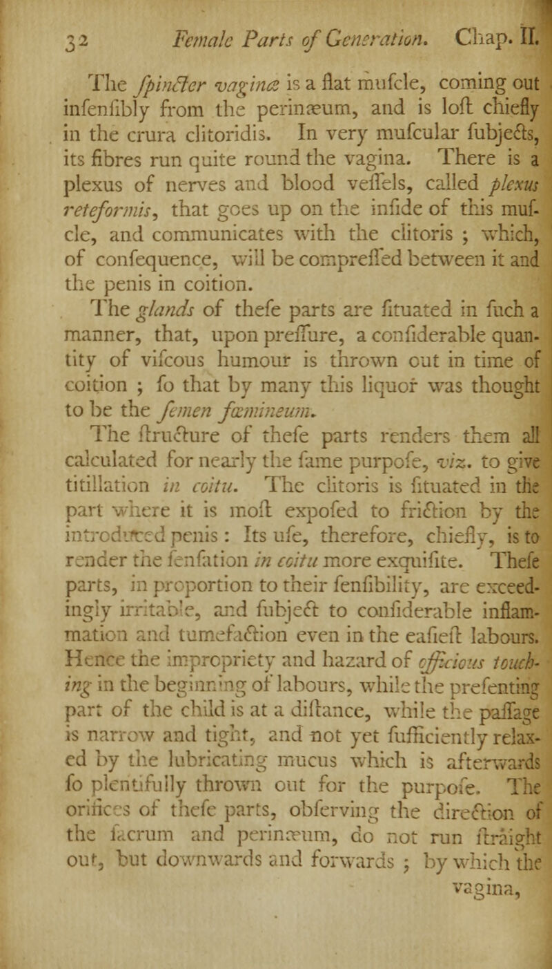 The fpincler vagina is a flat mufcle, coming out infenfibly from the perinaeum, and is loft chiefly in the crura clitoridis. In very mufcular fubje&s, its fibres run quite round the vagina. There is a plexus of nerves and blood veffels, called plexus reteformis, that goes up on the infide of this muf- cle, and communicates with the clitoris ; which, of confequence, will be compreffed between it and the penis in coition. The glands of thefe parts are fituated in fuch a manner, that, upon preiTure, a confiderable quan- tity of vifcous humour is thrown out in time of coition ; fo that by many this liquor was thought to be the femen fmmineunu The ftructure of thefe parts renders them all calculated for nearly the fame purpofe, viz. to s,ive titillation in coitu. The clitoris is fituated in the part where it is moft expofed to friction by the ed penis: Its ufe, therefore, chiefly, is to render the fenfation in coitu more exquifite. Thefe parts, in proportion to their fenfibility, are exceed- ingly irritable, and fabjecT: to confiderable inflam- mation and tumefaction even in the eafieft labours. Hence the impropriety and hazard of officious touch- ing in the be: >f labours, while the prefenting part of the child is at a dillance, while the paffagi is narrow and tight, and not yet fufficiently relax- ed by the lubricating mucus which is afterwards fo plentifully thrown out for the purpofe. The orifices of thefe parts, obferving the direction of the facrum and perinceum, do not run ftraight our, but downwards and forwards j by which the vagina,