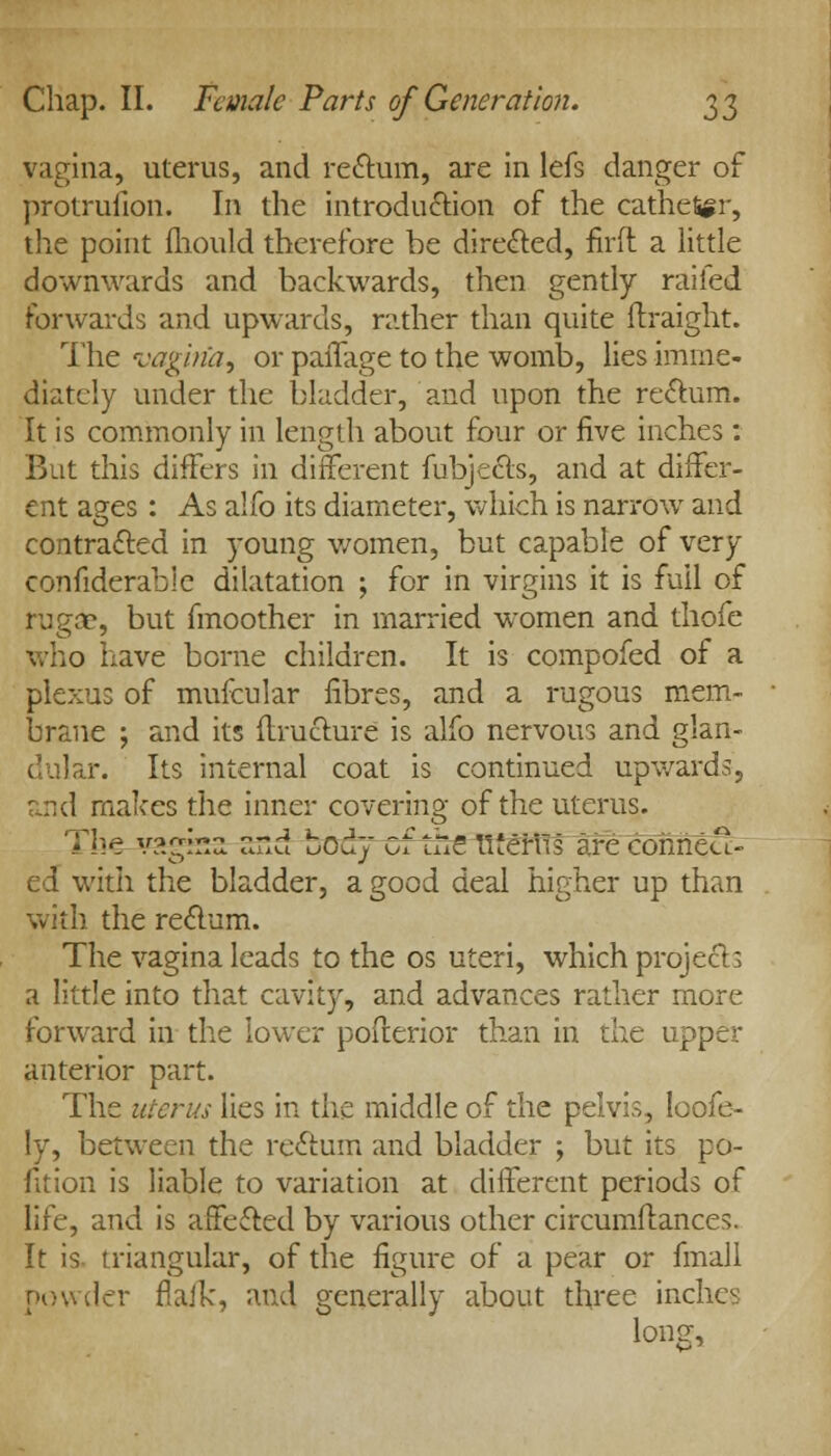 vagina, uterus, and rectum, are in lefs danger of protrufion. In the introduction of the catheter, the point fhould therefore be directed, firft a little downwards and backwards, then gently railed forwards and upwards, rather than quite ftraight. The vagiria, or paiTage to the womb, lies imme- diately under the bladder, and upon the rectum. It is commonly in length about four or five inches: But this differs in different fubjects, and at differ- ent ages : As alfo its diameter, which is narrow and contracted in young women, but capable of very confiderable dilatation ; for in virgins it is full of rugae, but fmoother in married women and thofe who have borne children. It is compofed of a plexus of mufcular fibres, and a rugous mem- brane ; and its ftructure is alfo nervous and glan- dular. Its internal coat is continued upwards, and makes the inner covering of the uterus. The v?.gina ssd body of the llierVis are conned- ed with the bladder, a good deal higher up than with the rectum. The vagina leads to the os uteri, which projects a little into that cavity, and advances rather more forward in the lower posterior than in the upper anterior part. The uterus lies in the middle of the pelvis, loofe- ly, between the reclum and bladder ; but its po- fition is liable to variation at different periods of life, and is affected by various other circumitances. It is triangular, of the figure of a pear or fmall powder flail:, and generally about three inches long,