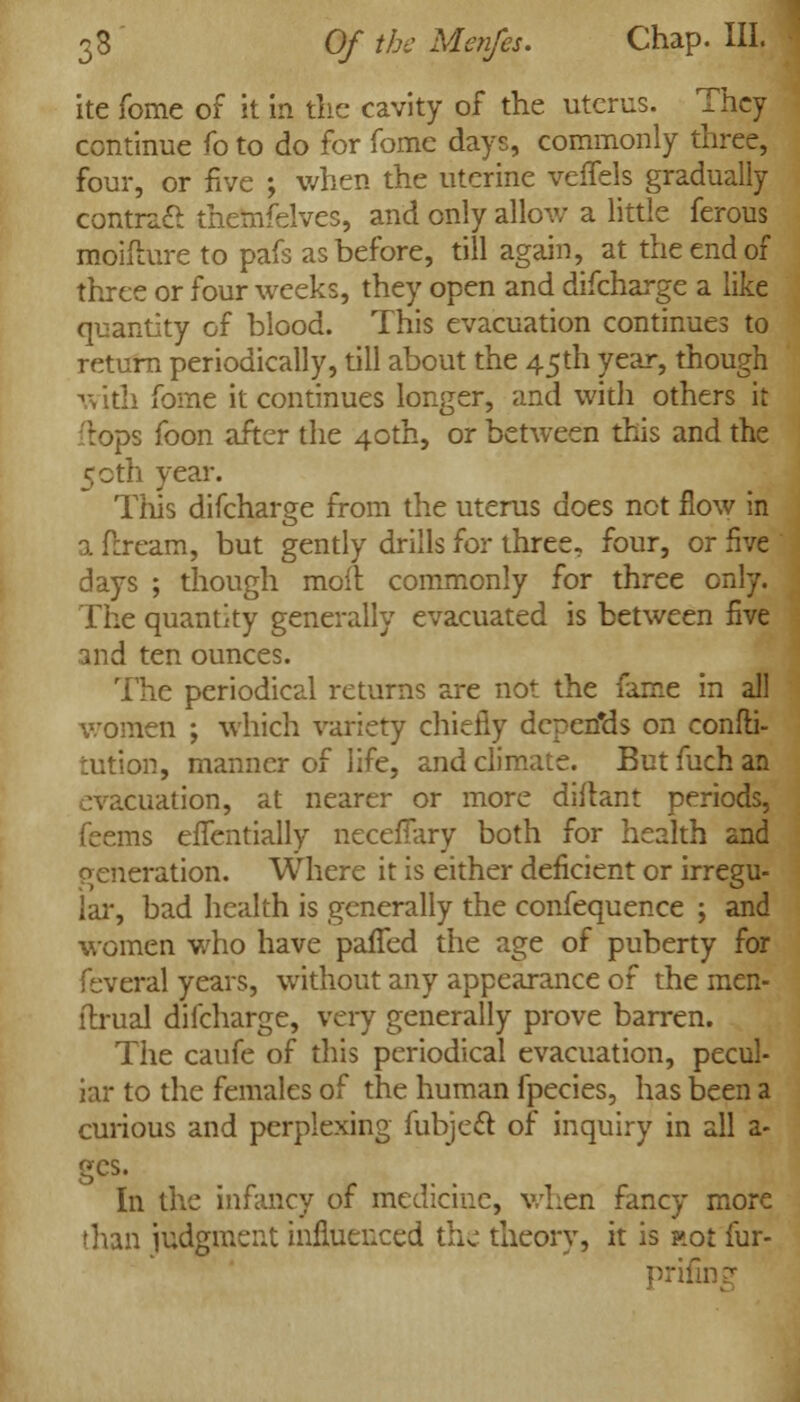 ite fome of It in the cavity of the uterus. They continue fo to do for fome days, commonly three, four, or five ; when the uterine veffeis gradually contra£l themfelves, and only allow a little ferous moifture to pafs as before, till again, at the end of three or four weeks, they open and difcharge a like quantity of blood. This evacuation continues to return periodically, till about the 45th year, though with fome it continues longer, and with others it tops foon after the 40th, or between this and the 50th year. This difcharge from the uterus does not flow in a ftream, but gently drills for three, four, or five days ; though moll commonly for three only. The quantity generally evacuated is between five and ten ounces. The periodical returns are not the fame in all women ; which variety chiefly dcpen'ds on confti- tution, manner of life, and climate. But fuch an evacuation, at nearer or more diftant periods, feems efTentially necefTary both for health and generation. Where it is either deficient or irregu- lar, bad health is generally the confequence ; and women who have paffed the age of puberty for feveral years, without any appearance of the men- flrual difcharge, very generally prove barren. The caufe of this periodical evacuation, pecul- iar to the females of the human fpecies, has been a curious and perplexing fubjeft of inquiry in all a- gcs. In the infancy of medicine, when fancy more than judgment influenced the theory, it is not fur- prifing