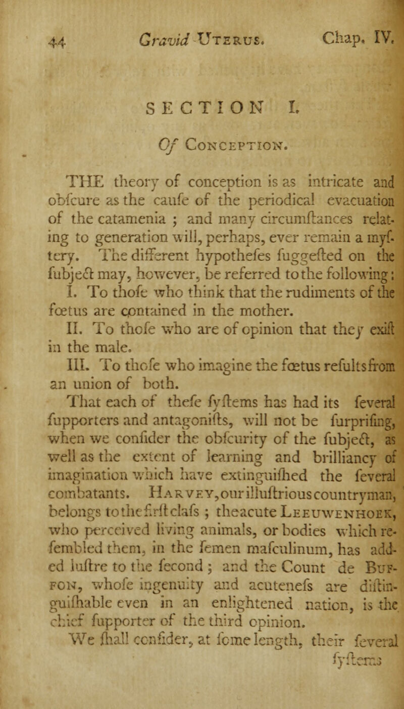 SECTION I. Of Conception. THE theory of conception is as intricate and obfcure as the caufe of the periodical evacuation of the catamenia ; and many circumflances relat- ing to generation will, perhaps, ever remain a myf- tery. The different hypothefes fuggefted on the fubjecT: may, however, be referred to the following: I. To thofe who think that the rudiments of the foetus are contained in the mother. II. To thofe who are of opinion that they exifi in the male. III. To thofe who imagine the foetus refultsfrom an union of both. That each of thefe fyflems has had its feveral fupporters and antagonifts, will not be furprifing, when we confider the obfcurity of the fubject, as well as the extent of learning and brilliancy of imagination which have extinguished the feveral combatants. Harvey, our illuftriouscountryman, belongs tothefirftdafs ; theacuteLEEuwENHOEK, who perceived living animals, or bodies which re- fembled them, in the Femen mafculinum, has add- ed iuftre to the fecond ; and the Count de Buf- fon, whole ingenuity and acutenefs are di guifhable even in an enlightened nation, is the f fupporter of the third opinion. We (hall confider, at feme length, their fc