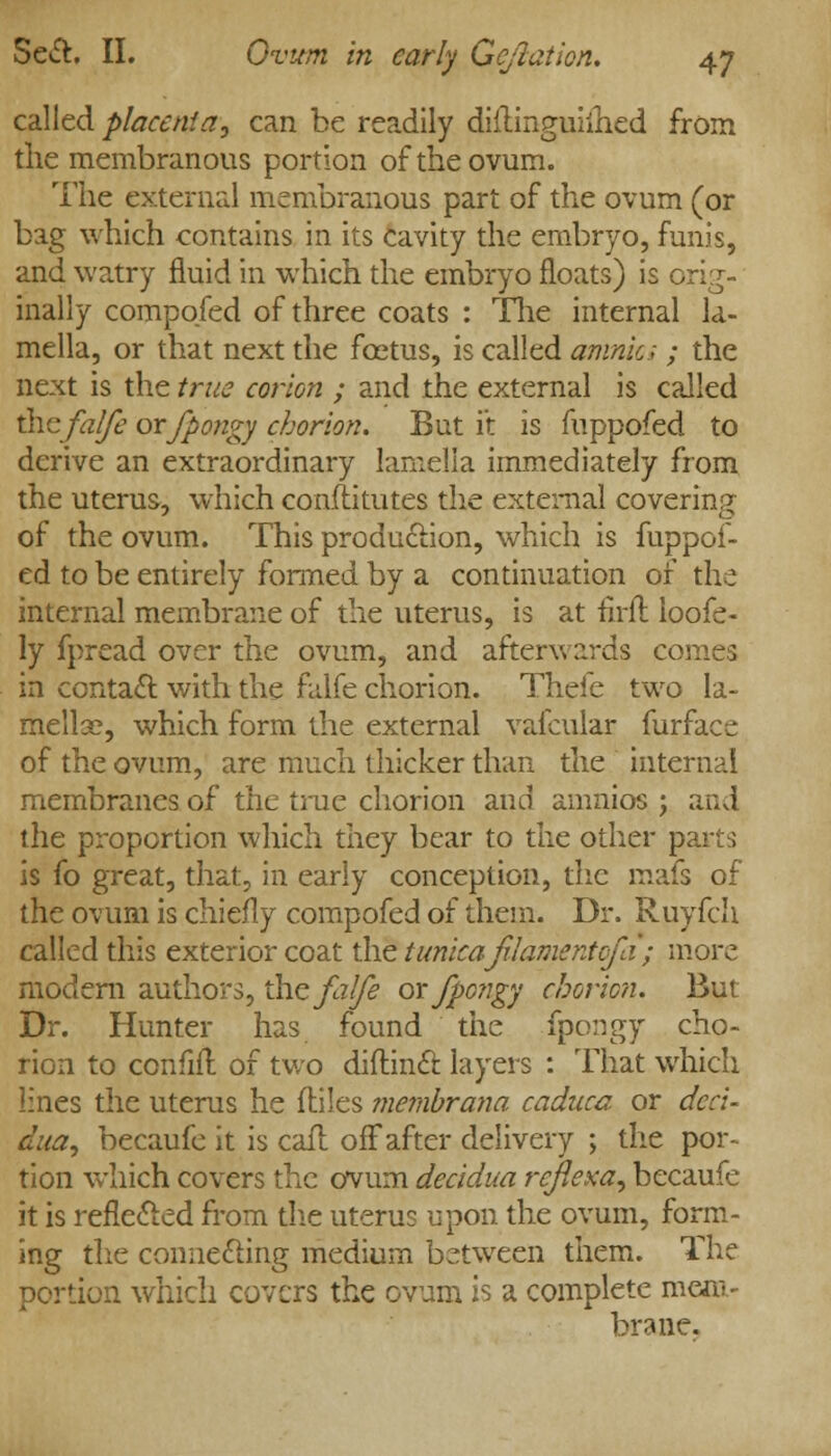 called placenta^ can he readily diHinguiihed from the membranous portion of the ovum. The external membranous part of the ovum (or bag which contains in its cavity the embryo, funis, and watry fluid in which the embryo floats) is orig- inally compqfed of three coats : The internal la- mella, or that next the fcetus, is called omnia ; the next is the true corion ; and the external is called thefal/e orjpongy chorion. But it is fuppofed to derive an extraordinary lamella immediately from the uterus, which conftitutes the external covering of the ovum. This production, which is fuppof- ed to be entirely formed by a continuation of the internal membrane of the uterus, is at firft loofe- ly fpread over the ovum, and afterwards comes in contact with the falfe chorion. Thefe two la- mellae, which form the external vafcular furface of the ovum, are much thicker than the internal membranes of the true chorion and amnios ; and the proportion which they bear to the other p. is fo great, that, in early conception, the mafs of the ovum is chiefly compofed of them. Dr. Ruyfch called this exterior coat the tunicajUamentofa ; more modern authors, the falfe orjpongy chorion. But Dr. Hunter has found the fpongy cho- rion to confift of two diftinft layers : That which lines the uterus he fliles membrana caduca or deci- dual, becaufe it is call off after delivery ; the por- tion which covers the ovum decidua rcfiexa, becaufe it is reflected from die uterus upon the ovum, form- ing the connecting medium between them. The portion which covers the ovum is a complete mem- brane,
