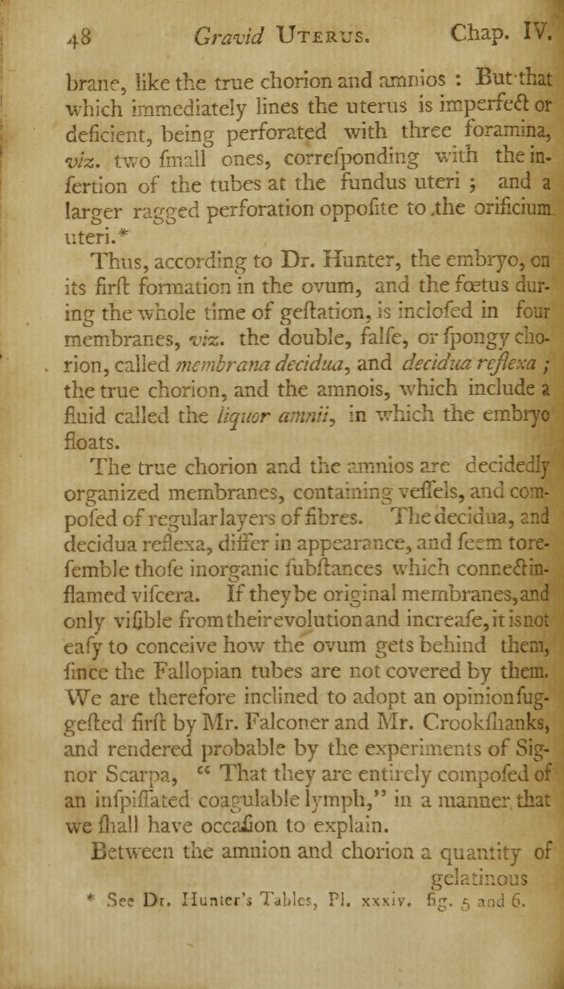 brane, like the true chorion and amnios : Butthat which immediately lines the uterus is imperfect or deficient, being perforated with three foramina, viz. two fmall ones, correfponding with the in- fertion of the tubes at the fundus uteri j and a larger ragged perforation oppofite to .the orificium uteri.* Thus, according to Dr. Hunter, the embryo, en its firft formation in the ovum, and the foetus dur- ing the whole time of geftation, is inclofed in four membranes, vks. the double, falfe, or fpongy cho- rion, called memorana decidua, and decidua refiexa ; the true chorion, and the amnois, which include a fluid called the liquor amnii, in which the embryo floats. The true chorion and the amnios are decidedly organized membranes, containing veffels, and com- posed of regular layers of fibres. The decidua, and decidua refiexa, differ in appearance, and ferm tore- femble thofe inorganic fubffcances which connectin- flamed vifcera. If they be original membranes, and only vifible from their evolution and increafe,itisnot eafy to conceive how the ovum gets behind them, fince the Fallopian tubes are not covered by them. We are therefore inclined to adopt an opinionfug- gefled firft by Mr. Falconer and Mr. Crookfhanks, and rendered probable by the experiments of Sig- ner Scarpa,  That they are entirely compofed of an infpifTated coagulable lymph,*' in a manner that we fliall have occasion to explain. Between the amnion and chorion a quantity of gelatinous * See Dr. Hunter's Tables, PI. xxxiv. fi^. 5 an<