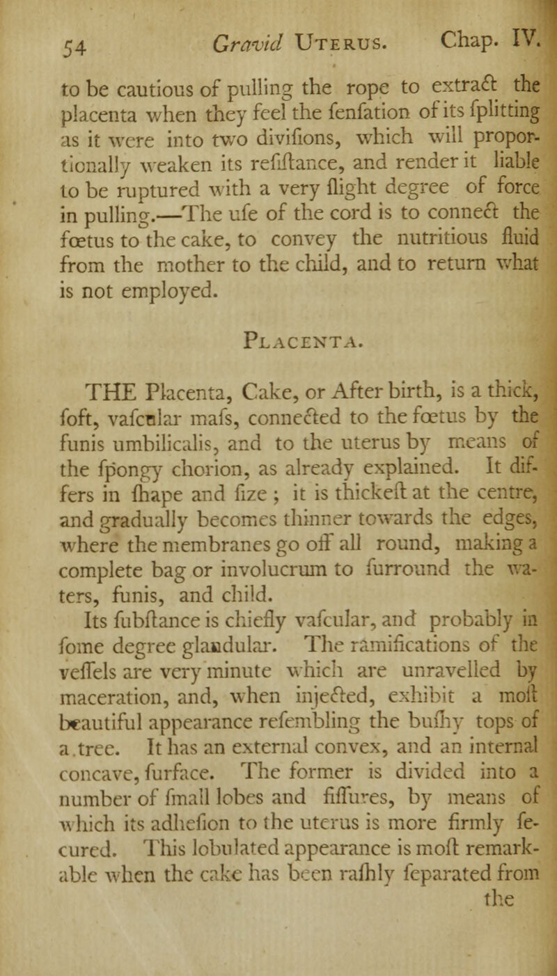 to be cautious of pulling the rope to extract the placenta when they feel the fenfation of its fplitting as it were into two divifions, which will propor- tionally weaken its refinance, and render it liable to be ruptured with a very flight degree of force in pulling.—The ufe of the cord is to conned the foetus to the cake, to convey the nutritious fluid from the mother to the child, and to return what is not employed. Placenta. THE Placenta, Cake, or After birth, is a thick, foft, vafcular mafs, connected to the fcetus by the funis umbilicalis, and to the uterus by means of the fpongy chorion, as already explained. It dif- fers in fhape and fize ; it is thickeft at the centre, and gradually becomes thinner towards the edges, where the membranes go off all round, making a complete bag or involucrum to furround the wa- ters, funis, and child. Its fubftance is chiefly vafcular, and probably in fome degree glandular. The ramifications of the veffels are very minute which are unravelled by maceration, and, when injected, exhibit a moll beautiful appearance refembling the bufhy tops of a tree. It has an external convex, and an internal concave, furface. The former is divided into a number of fmall lobes and fiffures, by means of which its adlielion to (he uterus is more firmly fe- cured. This lobnlated appearance is moil remark- able when the cake has been rafhlv feparated from the