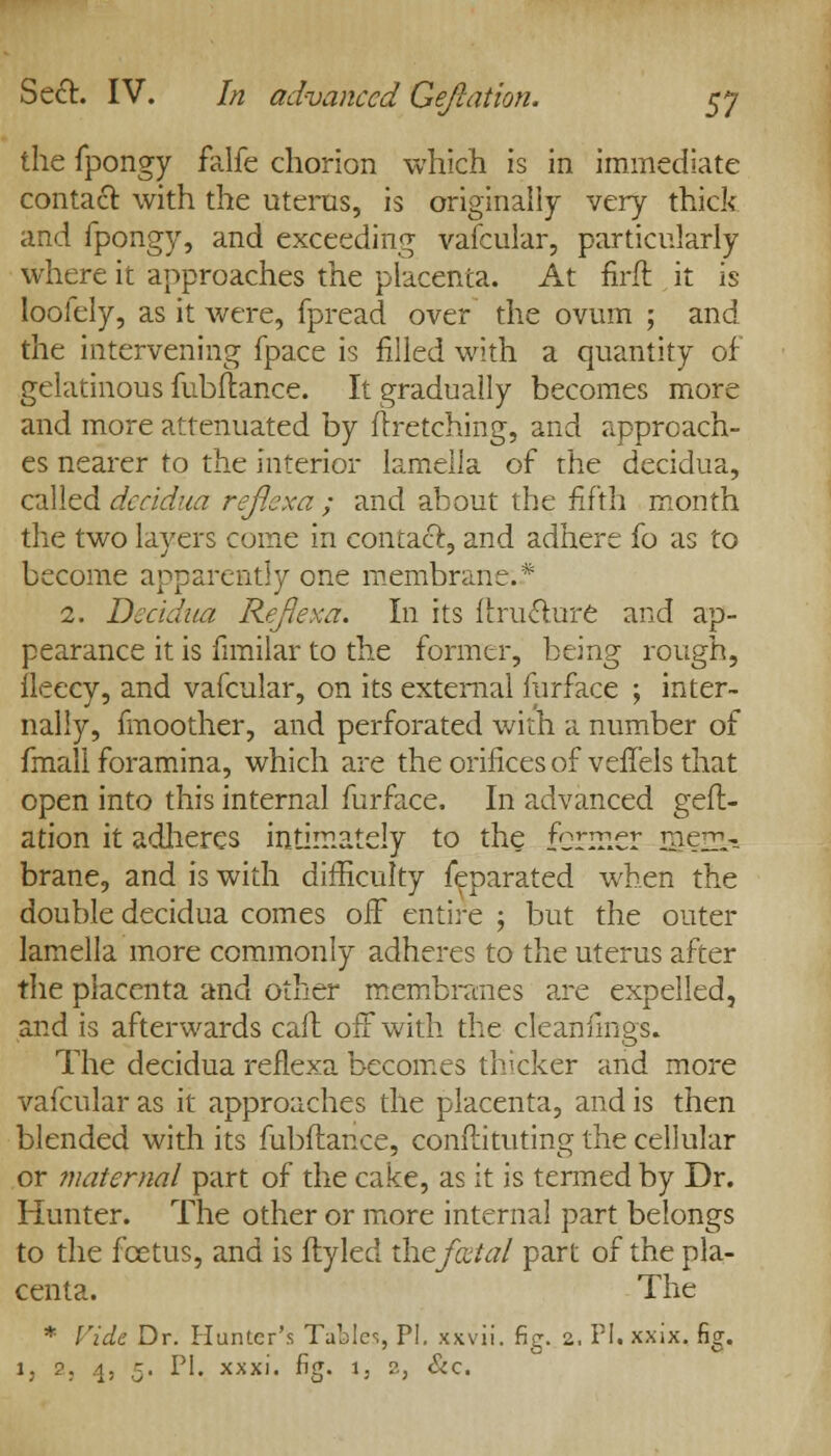 the fpongy falfe chorion which is in immediate contact with the uterus, is originally very thick and fpongy, and exceeding vafcular, particularly where it approaches the placenta. At firft it is loofely, as it were, fpread over the ovum ; and the intervening fpace is filled with a quantity of gelatinous fubflance. It gradually becomes more and more attenuated by flretching, and approach- es nearer to the interior lamella of the decidua, called decidua refiexa ; and about the fifth month the two layers come in contact, and adhere fo as to become apparently one membrane:.* 2. Decidua Refiexa. In its flruclure and ap- pearance it is fimilar to the former, being rough, fleecy, and vafcular, on its external furface ; inter- nally, fmoother, and perforated with a number of fmall foramina, which are the orifices of veffels that open into this internal furface. In advanced gefl- ation it adheres intimately to the former mem- brane, and is with difficulty feparated when the double decidua comes off entire ; but the outer lamella more commonly adheres to the uterus after the placenta and other membranes are expelled, and is afterwards call off with the cteanfings. The decidua refiexa becomes thicker and more vafcular as it approaches the placenta, and is then blended with its fubflance, conftituting the cellular or maternal part of the cake, as it is termed by Dr. Hunter. The other or more internal part belongs to the fcetus, and is ftyled the fecial part of the pla- centa. The * Vide Dr. Hunter's Tables, PI. xxvii. fig. 2. PI. xxix. fig. 1, 2, 4, K. PI. xxxi. fi<T. 1, 2, &c.