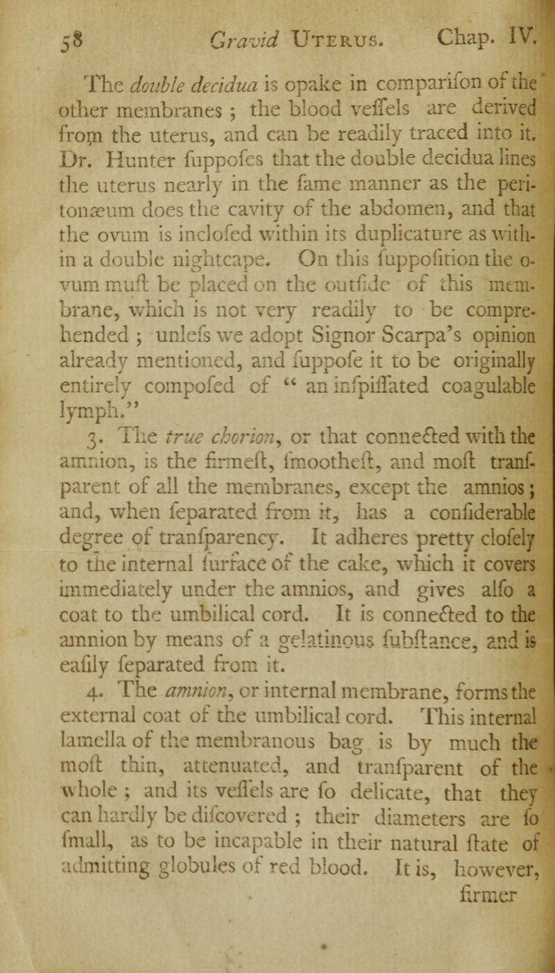 The double decidua is opake in companion of the other membranes ; the blood veffels are derived from the uterus, and can be readily traced into it. Dr. Hunter fuppofes that the double decidua lines the uterus nearly in the fame manner as the peri- tonaeum does the cavity of the abdomen, and that the ovum is inclofed within its duplicature as with- in a double nightcape. On this fuppofition the o- vum mud be placed on the outfide of this mem- brane, which is not very readily to be compre- hended ; unlefs we adopt Signor Scarpa's opinion already mentioned, and fuppofe it to be originally entirely compofed of  an infpiiTated coagulable lymph. 3. The true chorion, or that connected with the amnion, is the firmed, fmootheft, and moil trans- parent of all the membranes, except the amnios; and, when ieparated from it, has a confiderable degree of tranfparency. It adheres pretty ciofely to the internal iurface of the cake, which it covers immediately under the amnios, and gives alfo a coat to the umbilical cord. It is connected to the amnion by means of a gelatinous fubftance, and is eafily feparated from it. 4. The amnion* or internal membrane, forms the external coat of the umbilical cord. This internal lamella of the membranous bag is by much the moil thin, attenuated, and transparent of the whole ; and its veflels are fo delicate, that they can hardly be difcovered ; their diameters are fo fmall, as to be incapable in their natural ftate of nitting globules of red blood. It is, however, firmer