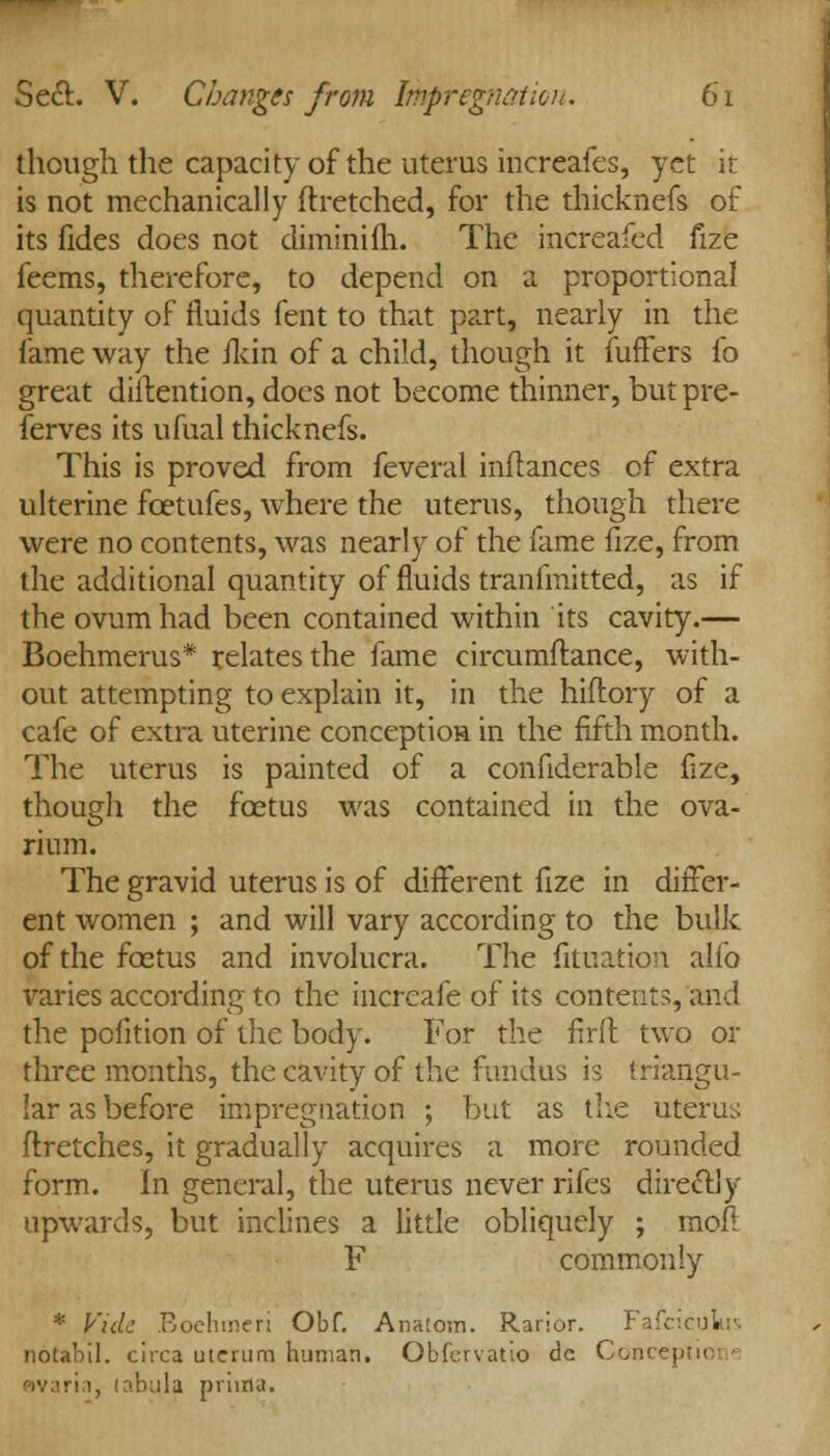 though the capacity of the uterus increafes, yet it is not mechanically ftretched, for the thicknefs of its fides does not diminifh. The increafed fize feems, therefore, to depend on a proportional quantity of fluids fent to that part, nearly in the fame way the ilcin of a child, though it fuffers fo great detention, does not become thinner, butpre- ferves its ufual thicknefs. This is proved from feveral inftances of extra ulterine fcetufes, where the uterus, though there were no contents, was nearly of the fame fize, from the additional quantity of fluids transmitted, as if the ovum had been contained within its cavity.— Boehmerus* relates the fame circumftance, with- out attempting to explain it, in the hiflory of a cafe of extra uterine conception in the fifth month. The uterus is painted of a confiderable fize, though the fcetus was contained in the ova- rium. The gravid uterus is of different fize in differ- ent women ; and will vary according to the bulk of the fcetus and involucra. The fituation alio varies according to the increafe of its contents, and the pofition of the body. For the flrft two or three months, the cavity of the fundus is triangu- lar as before impregnation ; but as the uterus flretches, it gradually acquires a more rounded form. In general, the uterus never rifes direclly upwards, but inclines a little obliquely ; moft F commonly * Vide Boehmeri Obf. An a torn. Rarior. FafcicuVis notabil. circa uterum human. Obfervatio de Concepl i, tabula prima.