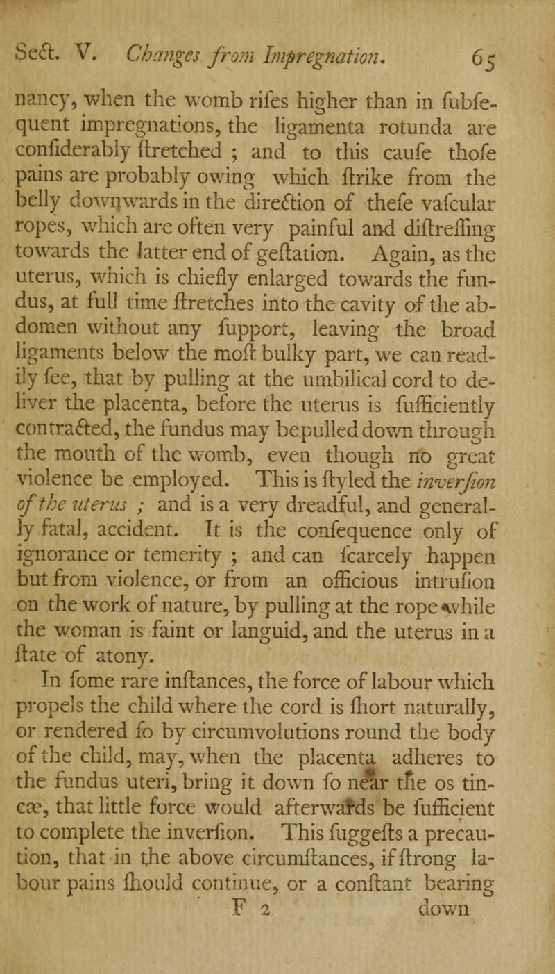 nancy, when the womb rifes higher than in fubfe- quent impregnations, the ligamenta rotunda are confiderably ftretched ; and to this caufe thofe pains are probably owing which ftrike from the belly downwards in the direction of thefe vafcular ropes, which are often very painful and diftreiTmg towards the latter end of geftation. Again, as the uterus, which is chiefly enlarged towards the fun- dus, at full time ftretches into the cavity of the ab- domen without any fupport, leaving the broad ligaments below the moft bulky part, we can read- ily fee, that by pulling at the umbilical cord to de- liver the placenta, before the uterus is fufficiently contracted, the fundus may bepulleddown through the mouth of the womb, even though no great violence be employed. This is ftyled the inverfion of the uterus ; and is a very dreadful, and general- ly fatal, accident. It is the confequence only of ignorance or temerity ; and can fcarcely happen but from violence, or from an officious intrufion on the work of nature, by pulling at the rope*vhile the woman is faint or languid, and the uterus in a ftate of atony. In fome rare inftances, the force of labour which propels the child where the cord is fhort naturally, or rendered fo by circumvolutions round the body of the child, may, when the placenta adheres to the fundus uteri, bring it down fo near tne os tin- eas; that little force would afterwards be fufficient to complete the inverfion. This fuggefts a precau- tion, that in the above circumftances, ifftrong la- bour pains fhould continue, or a conflant bearing F 2 down