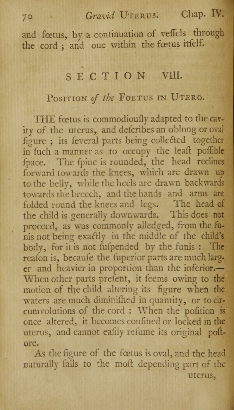 and foetus, by a continuation of veflels through the cord ; and one within the foetus itfelf. SECTION VIII. Position of the Foetus in Utero. THE foetus is commodioufly adapted to the cav- ity of the uterus, and defcribes an oblong or oval figure ; its feveral parts being collected together in fuch a manner as to occupy the leafl poflible fpace. The fpine is rounded, the head reclines forward towards the knees, which are drawn up to the belly, while the heels are drawn backwards towards the 1 and the hands and arms are folded round the knees and k The head of the child is generally downwards. This does not proceed, as was commonly alledged, from the nis not being exactly in the middle of the child's body, for it is not fufpended by the funis : The reafon is, becaufe the fuperior parts are much larg- er and heavier in proportion than the inferior.— When other parts prefent, it feems owing to the motion of the child altering its figure when the waters are much diminifhed in quantity, or to cir- cumvolutions of the cord : When the pofnion is once altered, it becomes confined or locked in the uterus, and cannot eafily refume its original poft- ure. As the figure of the foetus is oval, and the head naturally falls to the moll depending part of the uterus,