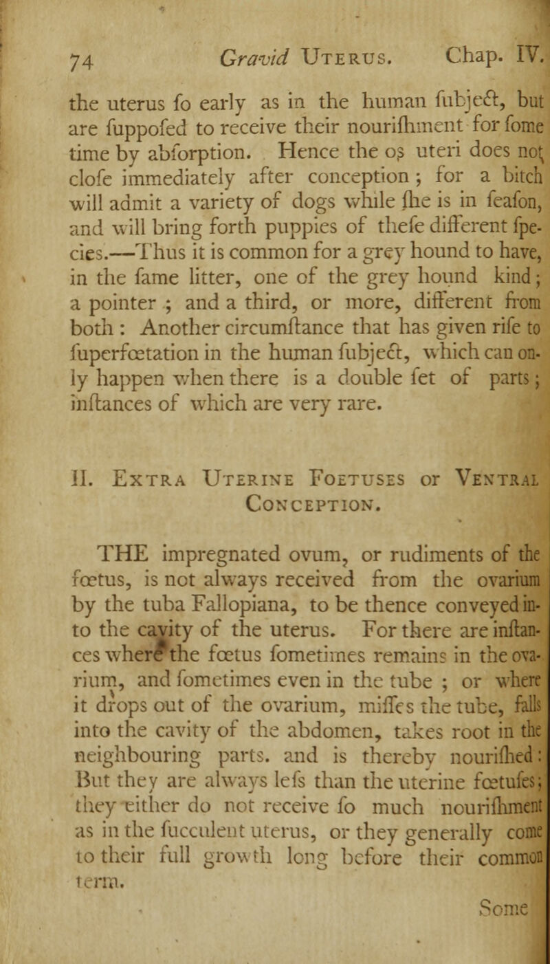 the uterus fo early as in the human fubjeft, but are fuppofed to receive their nourifhment for fome time by abforption. Hence the os uteri does no; clofe immediately after conception ; for a bitch will admit a variety of dogs while (he is in feafon, and will bring forth puppies of thefe different fpe- cies.—Thus it is common for a grey hound to have, in the fame litter, one of the grey hound kind; a pointer ; and a third, or more, different from both : Another circumftance that has given rife to fuperfcetation in the human fubject, which can on- ly happen when there is a double let of parts; inflances of which are very rare. 11. Extra Uterine Foetuses or Ventral Conception. THE impregnated ovum, or rudiments of the foetus, is not always received from the ovarium by the tuba Fallopiana, to be thence conveyed in- to the cavity of the uterus. For there are inftan- ces where the fcetus fomethnes remain? in the ova- rium, and fometimes even in the tube ; or where it drops out of the ovarium, miffes the tube, falls into the cavity of the abdomen, takes root in the neighbouring parts, and is thereby nourimed: But they are always lefs than the uterine fcetufes; they either do not receive fo much nourifhment as in the fucculent uterus, or they generally come to their full growth long before their common ti rtn. Some