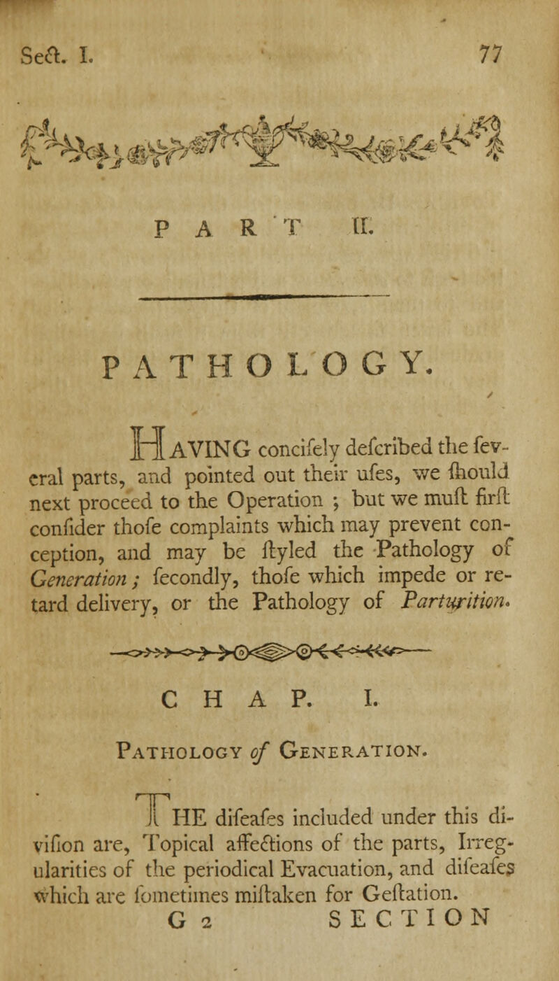 par t tr: PATHOLOGY. HAVING concifely defcribed the fev- cral parts, and pointed out their ufes, we ftiould next proceed to the Operation ; but we mufl firfl confider thofc complaints which may prevent con- ception, and may be ftyled the Pathology of Generation; fecondly, thofc which impede or re- tard delivery, or the Pathology of Parturition* CHAP. I. Pathology of Generation. Il HE difeafes included under this di- vifion are, Topical affections of the parts, Irreg- ularities of the periodical Evacuation, and diieafes which are fometimes miftaken for Geftation. G 2 SECTION