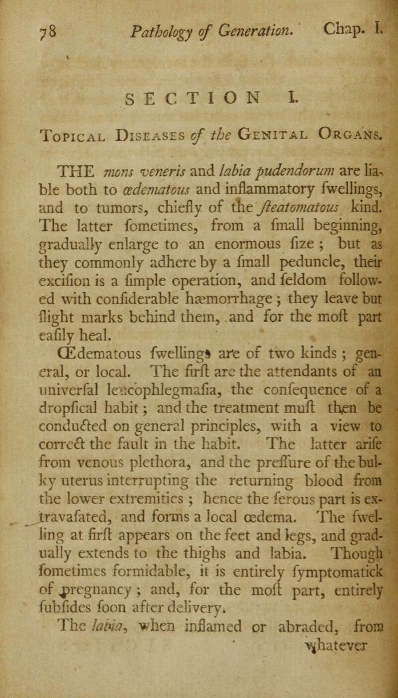 SECTION I. Topical Diseases of the Genital Organs. THE mens veneris and labia pudendorum are lia- ble both to (Edematous and inflammatory fwellings, and to tumors, chiefly of the Jleato7iiatous kind. The latter fometimes, from a fmall beginning, gradually enlarge to an enormous fize ; but as they commonly adhere by a fmall peduncle, their excifion is a fimple operation, and feldom follow- ed with confiderable haemorrhage ; they leave but flight marks behind them, and for the mofl part eafily heal. CEdematous fwelling* are of two kinds ; gen- eral, or local. The firft are the attendants of an univerfal Iev.cbphlegmafia, the confequence of a dropfical habit; and the treatment muft then be conduced on general principles, with a view to correct the fault in the habit. The latter arife from venous plethora, and the prefiure of the bul- ky uterus interrupting the returning blood from the lower extremities ; hence the ferous part is ex- Jtravafated, and forms a local oedema. The fwel- ling at firfl appears on the feet and legs, and grad- ually extends to the thighs and labia. Though fometimes formidable, it is entirely fymptomatick of pregnancy ; and, for the moil part, entirely fubfides foon after delivery. The labial when inflamed or abraded, from whatever