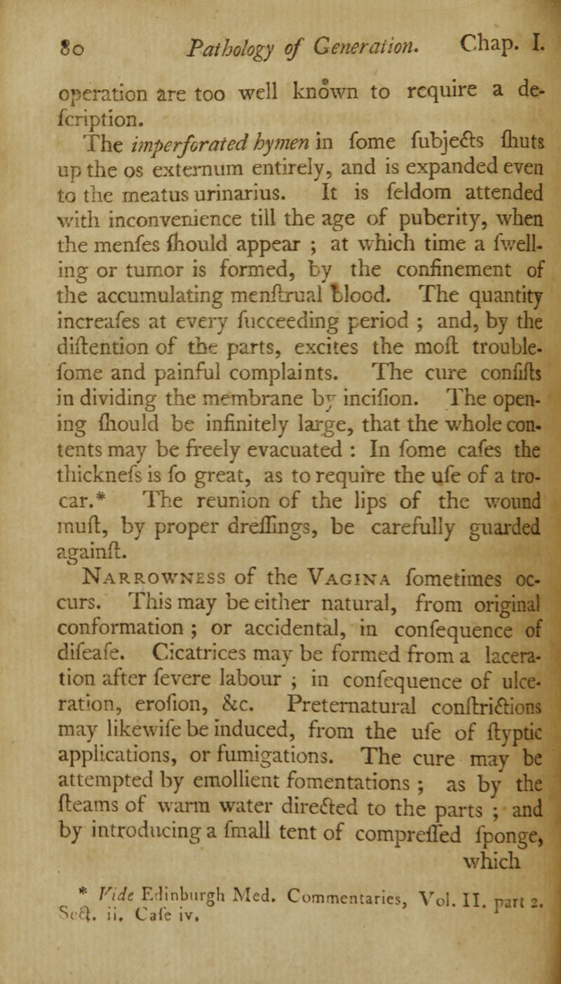 operation are too well known to require a de- fcription. The imperforated hymen in fome fubjects (huts up the os externum entirely, and is expanded even to the meatus urinarius. It is feldom attended with inconvenience till the age of puberity, when the menfes mould appear ; at which time a fuell- ing or tumor is formed, by the confinement of the accumulating menilrual blood. The quantity increafes at every fucceeding period ; and, by the distention of the parts, excites the moil trouble- fome and painful complaints. The cure confifts in dividing the membrane by incifion. The open- ing mould be infinitely large, that the whole con- tents may be freely evacuated : In fome cafes the thicknefs is fo great, as to require the ufe of a tro- car.* The reunion of the lips of the wound mud, by proper dreihngs, be carefully guarded againft. Narrowness of the Vagina fometimes oc- curs. This may be either natural, from original conformation ; or accidental, in confequence of difeafe. Cicatrices may be formed from a lacera- tion after fevere labour ; in confequence of ulce- ration, erofion, &c. Preternatural conftriftions may likewife be induced, from the ufe of flyptic applications, or fumigations. The cure may be attempted by emollient fomentations ; as by the fleams of warm water directed to the parts ; and by introducing a fmall tent of comprefled fponge, which * Fide Edinburgh Med. Commentaries, Vol. II. part :.