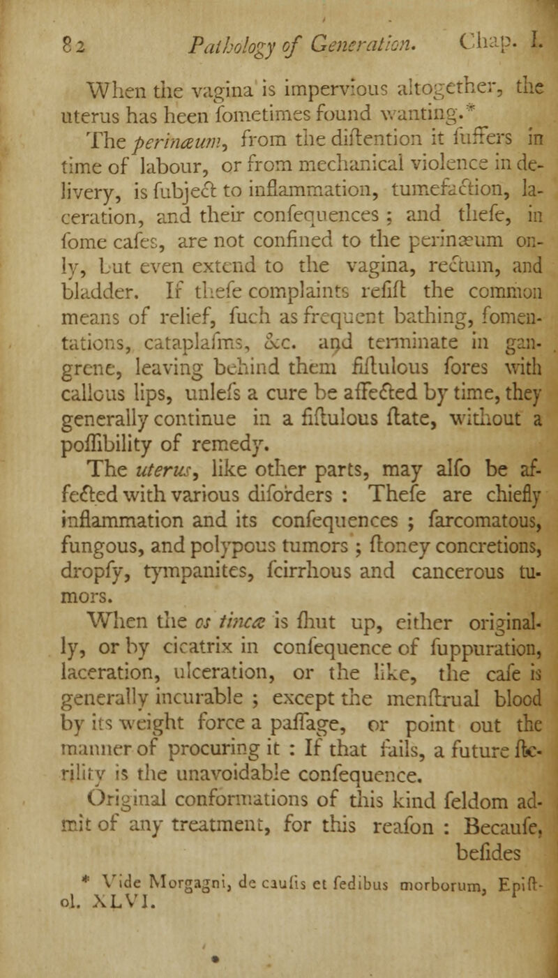 When the vagina is impervious altogether, the uterus has heen fometimes found wanting** The pertnaum, from the diftention it fufFers in time of labour, or from mechanical violence in de- livery, is fubject. to inflammation, tumefaction, la- ceration, and their confequences ; and thefe, in fome cafes, are not confined to the perinaeum on- ly, Lut even extend to the vagina, rectum, and bladder. If thefe complaints refill the common means of relief, fuch as frequent bathing, fomen- tations, cataplafms, Sec. and terminate in gan- grene, leaving behind them fiitulous fores with callous lips, unlefs a cure be affected by time, they generally continue in a fhlulous flate, without a poffibility of remedy. The uterus, like other parts, may alfo be af- fected with various diforders : Thefe are chiefly inflammation and its confequences ; farcomatous, fungous, and polypous tumors ; floney concretions, dropfy, tympanites, fcirrhous and cancerous tu- mors. When the cs tinea is mut up, either original- ly, or by cicatrix in confequence of fuppuration, laceration, ulceration, or the like, the cafe is generally incurable ; except the menftrual blood by its weight force a paffage, or point out the manner of procuring it : If that rails, a future fk- rility is the unavoidable confequence. Original conformations of this kind feldom ad- mit of any treatment, for this reafon : Becaufe, befides * Vide Morgagni, decaufis et fedibus morborum, Epift- ol. XLV1. *