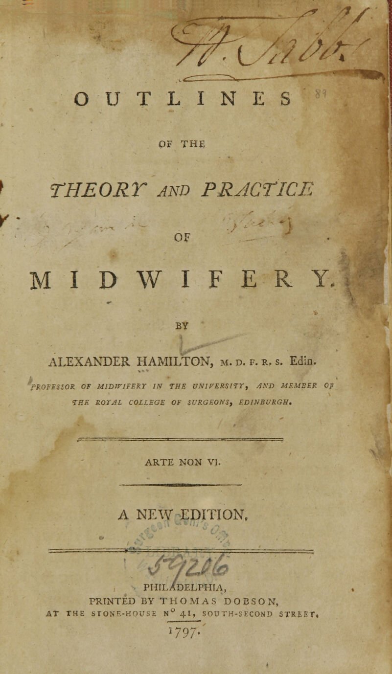 OUTLINES OF THE I THEORY and PRACTICE Y: OF MIDWIFERY. BY ALEXANDER HAMILTON, m. d. f. r. s. Edin. PROFESSOR OF MIDWIFERY IN THE UNirERSlTT, AND MEMBER Op THE ROXAL COLLEGE OF SURGEONS, EDINBURGH. ARTE NON VI. A NEW EDITION, ' 7 w PHILADELPHIA, PRINTED BYTHOMAS DOBSON, AT THE STONE-HOUSE N ° 41, SOUTH-SECOND STREET. I797-