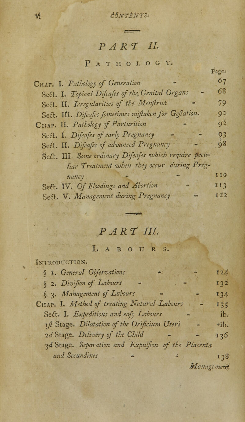 part: it Pathology. Page. Chap. I. Pathology of Generation - °~J Sett. I. Topical Dlfeafes of the. Genital Organs - 68 Sett. II. Irregularities of the Menfrua - 79 Sett. If I. Dlfeafes fometlmes tmflaken for GeJIation. 90 Chap. II. Pathology of Parturition - 92 Sett. I. Dlfeafes of early Pregnancy - - 93 Sett. II. Dlfeafes of advanced Pregnancy - 9S Sett. Ill So?«£ ordinary Dlfeafes ivhlch require pecu- liar Treatment when they occur during Preg- nancy - ~ * * ® Sett. IV. Of Floodings and Abortion - 11*3 Sett. V'. Management during Pregnancy - 12*2 PART IIL Labours. Introduction. § I. General Obfervatlons - ~ t2'4 § 2. Divifton of Labours - . - 132 § '4. Management of Labours - - 134 Chap. I. Method of treating Natural Labours - 135 Sett-. I. Expeditious and eafy Labours - ib. 1/? Stage. Dilatation of the Orificium Uteri - »ib. 2//Stage. Delivery of the Child - - 136 3<i Stage. Separation and Expulfion of the Placenta and Secundlnes - - 13& Management