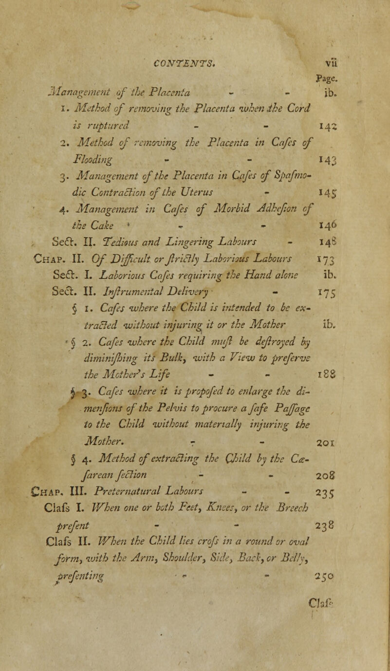 Page. -Management of the Placenta - - ib. 1. Method of removing the Placenta when .the Cord is ruptured - - 145 2. Method of removing the Placenta in Cafes of Flooding - - 143 3. Management of the Placenta in Cafes of Spafmo- dic Contraction of the Uterus - 145 4. Management in Cafes of Morbid Adhfon cf the Cake ' - 146 Se&. II. Tedious and Lingering Labours - 14S Chap. II. Of Difficult or friclly Laborious Labours 173 Sefl. I. Laborious Cafes requiring the Hand alone ib. Seel. II. Infrumenial Delivery - 175 § 1. Cafes where the Child is intended to be ex- tracted without injuring it or the Mother ib. ' § 2. Cafes where the Child mujl be defrayed by dimini/hing its Bulky with a View to preferve the Mother's Life - - 188 k 3. Cafes where it is propofed to enlarge the di- metifions of the Pelvis to procure afafe Paffagc to the Child without materially injuring the Mother. - - 201 § 4. Method of extracting the Child by the Ce- farean feclion - - 208 Chap. III. Preternatural Labours - - 235 Clafs I. When one or both Feet, Knees, or the Breech prefent - - 238 Clafs II. When the Child lies crofs in a round or oval form, with the Arm, Shoulder, Side, Bad, or Belly, vrefenting ■ - - 250 Chff-.