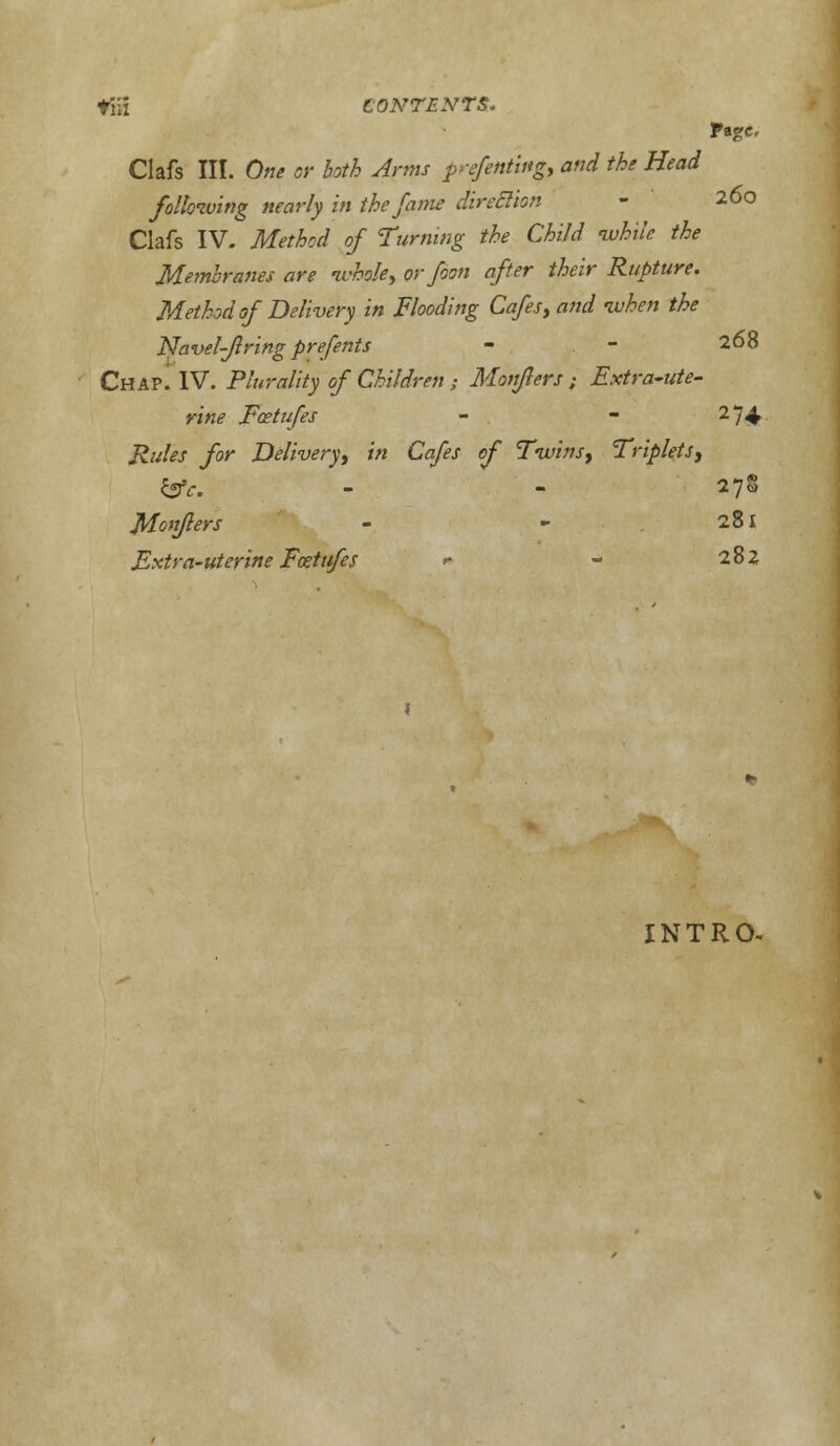 till CONTENTS. Page. Clafs III. One or both Anns prefeftting, and the Head following nearly in the fame direclion - 260 Clafs IV. Method of Turning the Child while the Membranes are whole, or foon after their Rupture. Method of Delivery in Flooding Cafes, and when the Navel-firing prefents - - 268 Chap. IV. Plurality of Children ; Monflers ; Extra-ute- rine Fcetufes - - 274 Rules for Delivery, in Cafes of Twins, Triplets, tSfc. - - 278 Monflers - - 281 Extra-uterine Fostufes * - 28 Z INTRO-